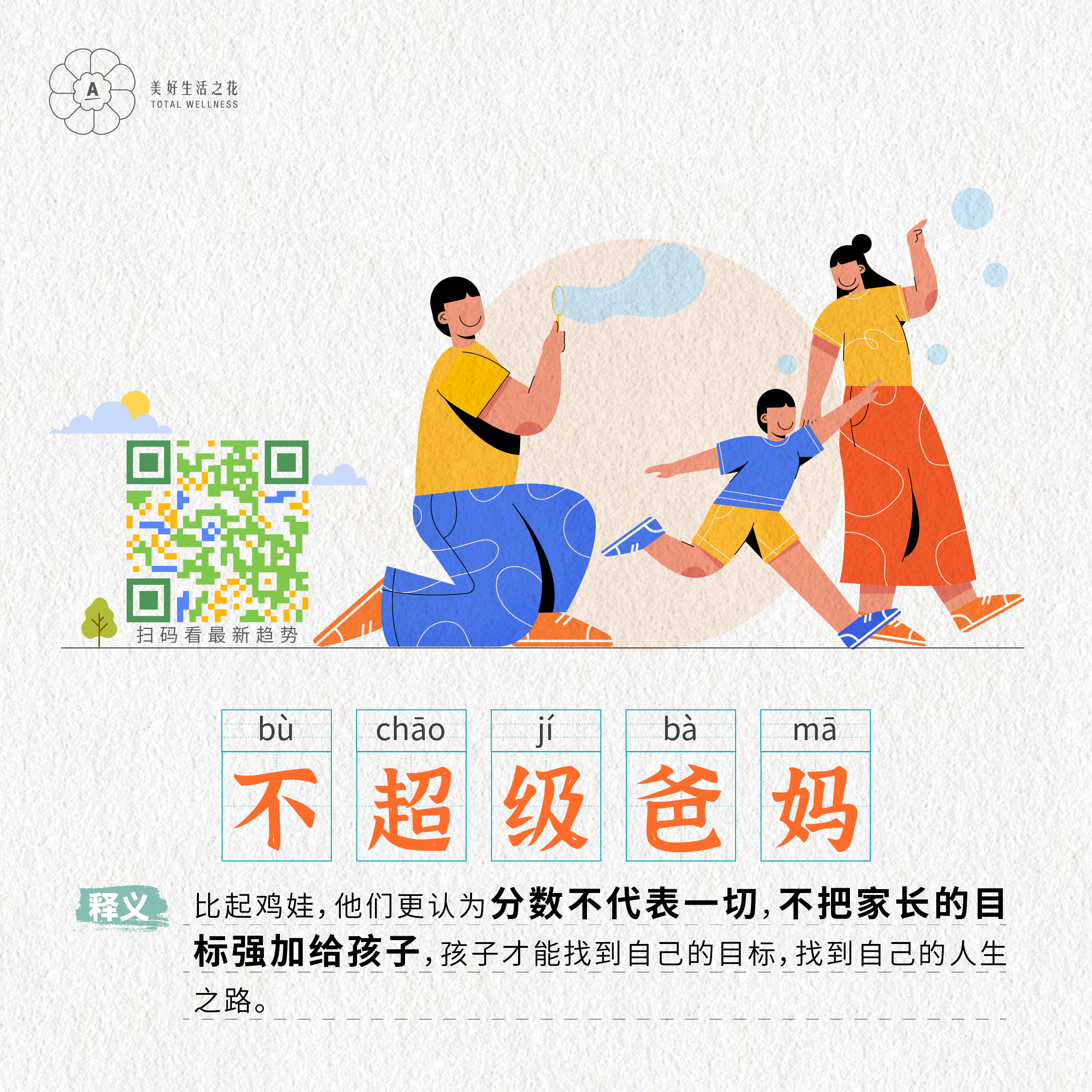 美好生活之花
 TOTAL WELLNESS
 扫码看最新趋势
 不超级爸妈
 释义：比起鸡娃，他们更认为分数不代表一切，不把家长的目标强加给孩子，孩子才能找到自己的目标，找到自己的人生之路。