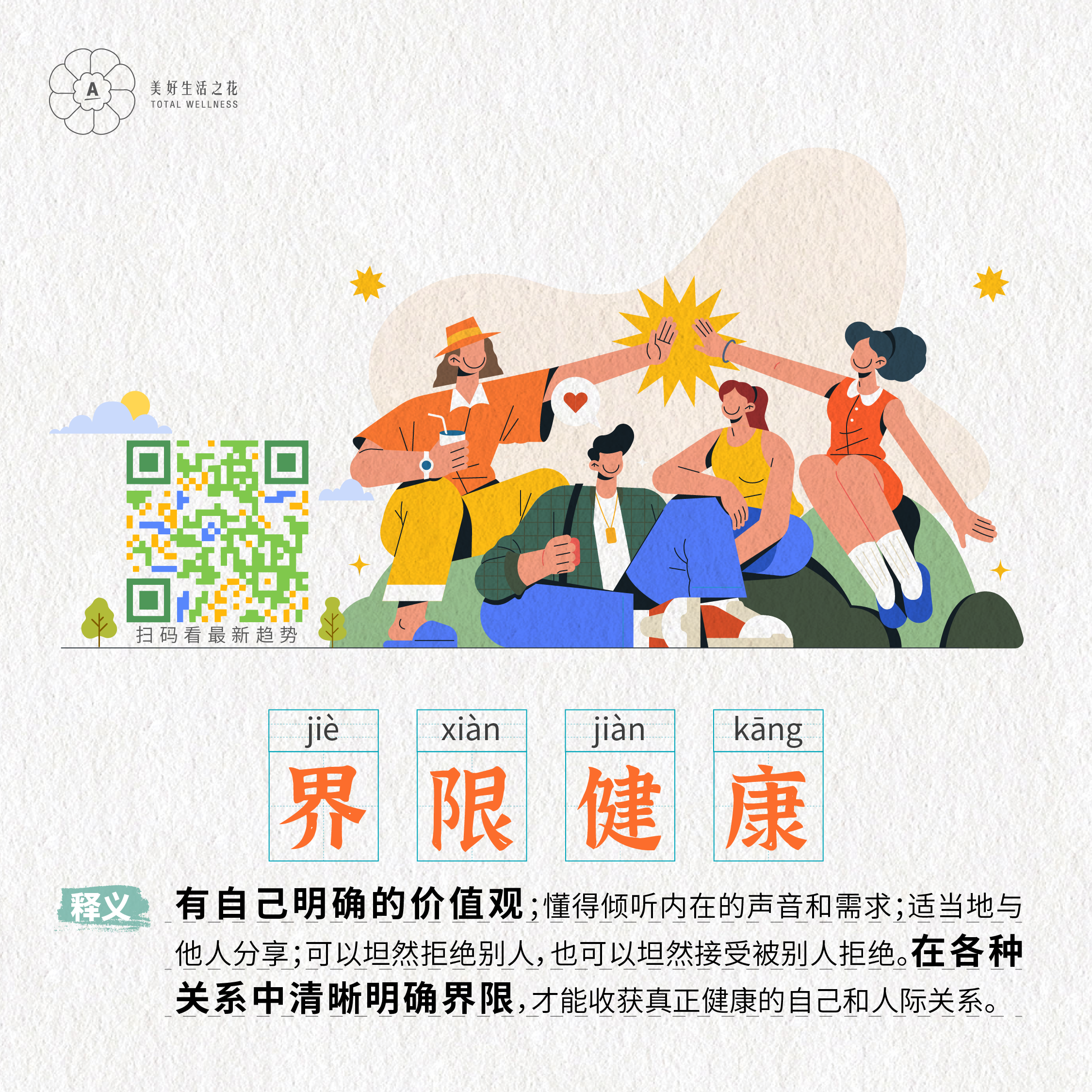美好生活之花
 TOTAL WELLNESS
 扫码看最新趋势
 界限健康
 释义：有自己明确的价值观；懂得倾听内在的声音和需求；适当地与他人分享；可以坦然拒绝别人，也可以坦然接受被别人拒绝。在各种关系中清晰明确界限，才能收获真正健康的自己和人际关系。