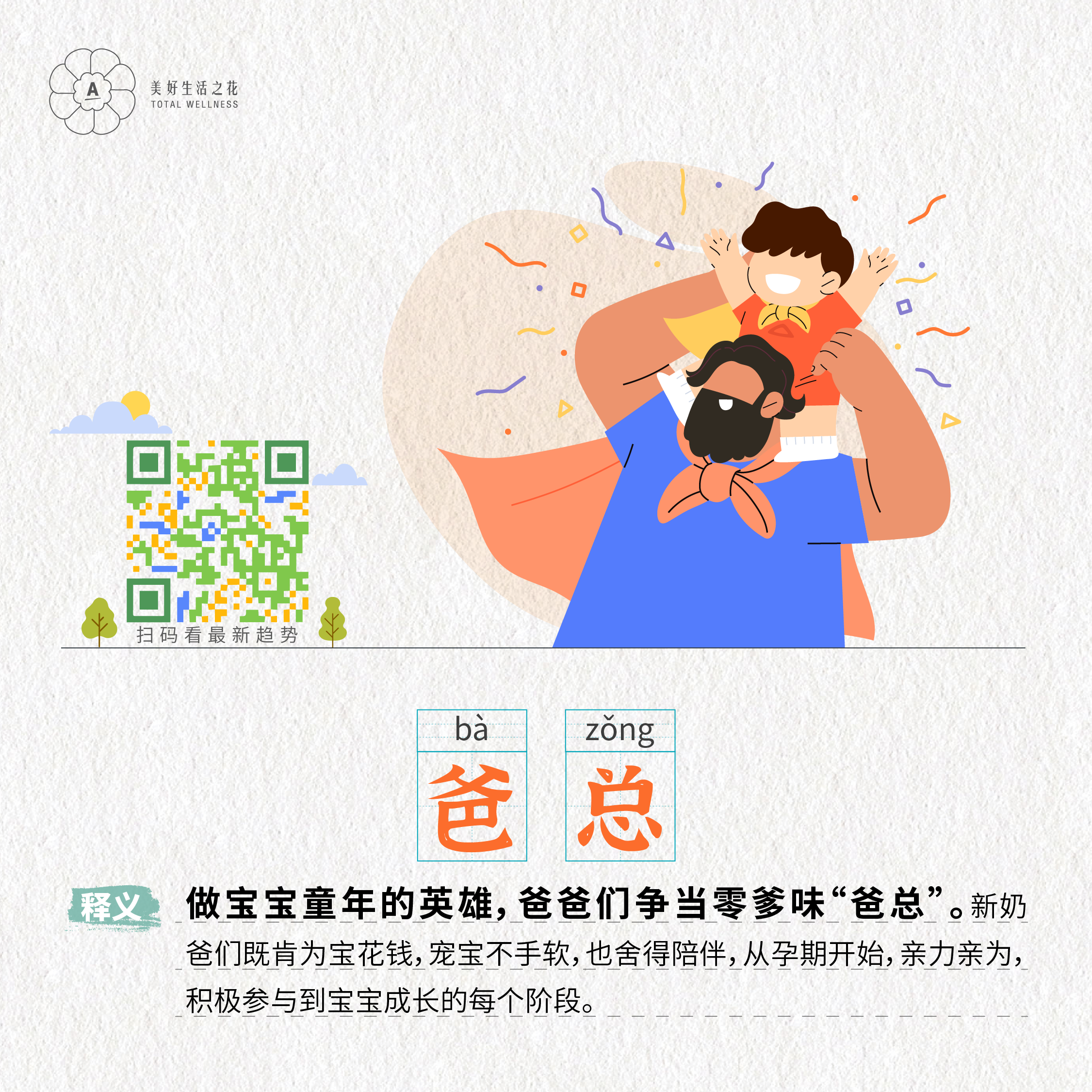 美好生活之花
 TOTAL WELLNESS
 扫码看最新趋势
 bā zǒng
 爸 总
 释义：做宝宝童年的英雄，爸爸们争当零爹味“爸总”。新奶爸们既肯为宝花钱，宠宝不手软，也舍得陪伴，从孕期开始，亲力亲为，积极参与到宝宝成长的每个阶段。