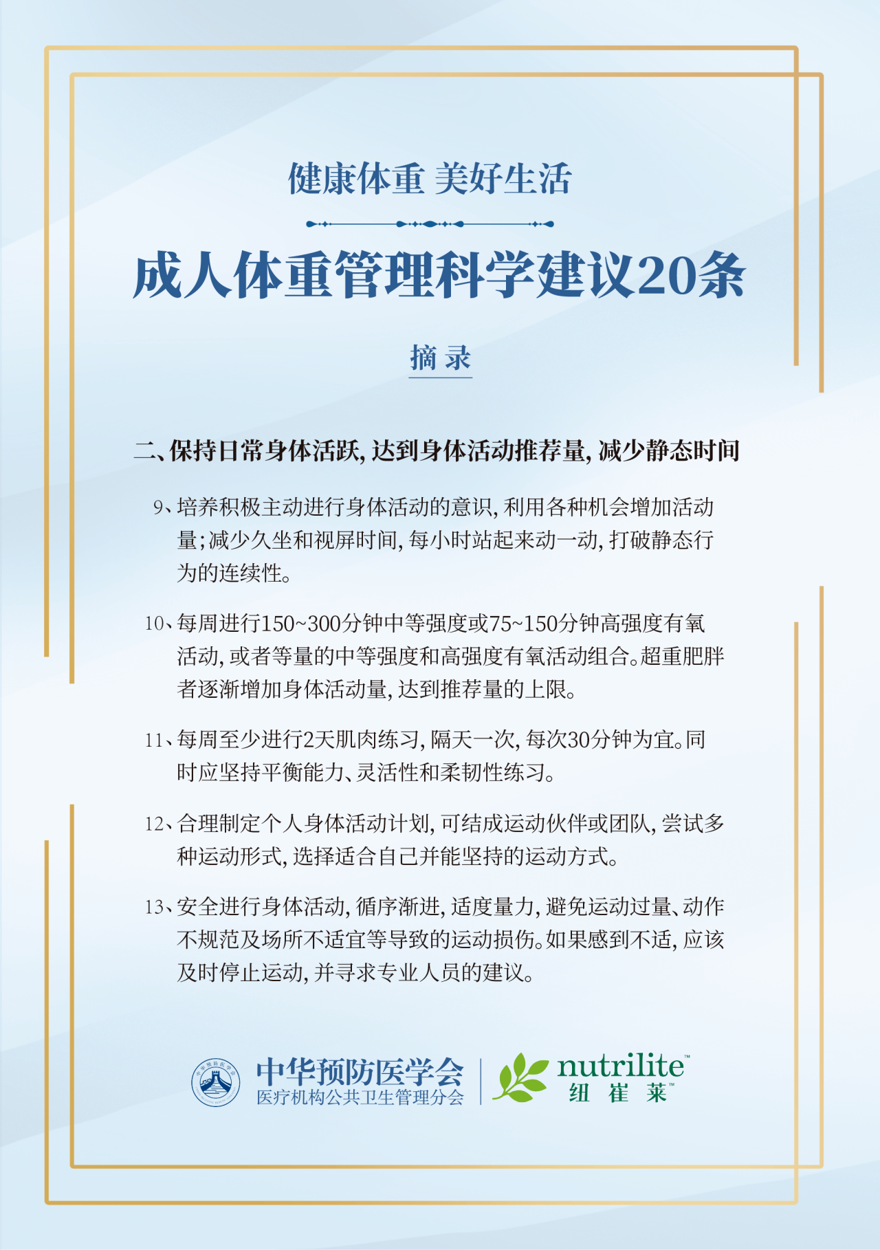 健康体重 美好生活
 成人体重管理科学建议20条
 摘录
 二、保持日常身体活跃，达到身体活动推荐量，减少静态时间
 9、培养积极主动进行身体活动的意识，利用各种机会增加活动量；减少久坐和视屏时间，每小时站起来动一动，打破静态行为的连续性。
 10、每周进行150~300分钟中等强度或75~150分钟高强度有氧活动，或者等量的中等强度和高强度有氧活动组合。超重肥胖者逐渐增加身体活动量，达到推荐量的上限。
 11、每周至少进行2天肌肉练习，隔天一次，每次30分钟为宜。同时应坚持平衡能力、灵活性和柔韧性练习。
 12、合理制定个人身体活动计划，可结成运动伙伴或团队，尝试多种运动形式，选择适合自己并能坚持的运动方式。
 13、安全进行身体活动，循序渐进，适度量力，避免运动过量、动作不规范及场所不适宜等导致的运动损伤。如果感到不适，应该及时停止运动，并寻求专业人员的建议。
  中华预防医学会
医疗机构公共卫生管理分会