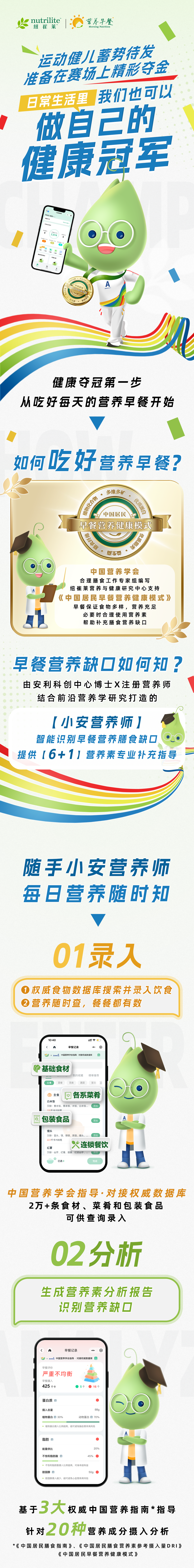运动健儿蓄势待发
准备在赛场上精彩夺金

日常生活里，我们也可以
做自己的健康冠军

健康夺冠第一步
从吃好每天的营养早餐开始

如何吃好营养早餐？

中国居民早餐营养健康模式

早餐营养缺口如何补？
由安利科创中心博士X注册营养师
结合前沿营养学研究打造的

【小安营养师】
智能识别早餐营养膳食缺口
提供【6+1】营养素专业补充指导

随手小安营养师
每日营养随时知

01 录入
权威食物数据库搜索并录入饮食
营养随时查，餐餐都有数

中国营养学会指导·对接权威数据库
2万+条食材、菜肴和包装食品
可供查询录入

02 分析
生成营养素分析报告
识别营养缺口

基于3大权威中国营养指南*指导
针对20种营养成分摄入分析