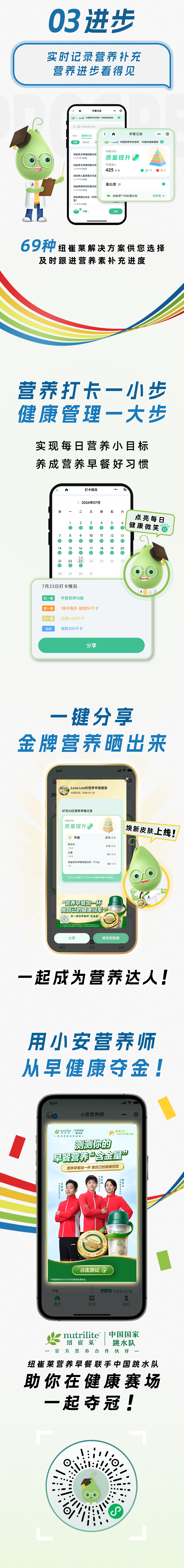 03 进步

实时记录营养补充
营养进步看得见

69种 纽崔莱解决方案供您选择
及时跟进营养素补充进度

营养打卡一小步
健康管理一大步

实现每日营养小目标
养成营养早餐好习惯

一键分享
金牌营养晒出来

一起成为营养达人！

用小安营养师
从早健康夺金！

nutrilite 纽崔莱 | 中国国家跳水队
纽崔莱营养早餐联手中国跳水队
助你在健康赛场
一起夺冠！
