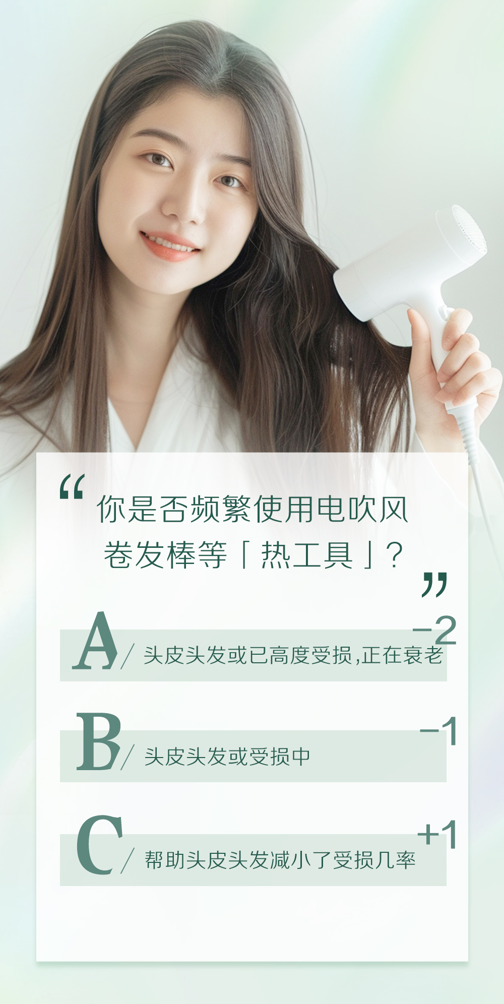 你是否频繁使用电吹风卷发棒等「热工具」？

A / 头皮头发或已高度受损，正在衰老 -2
B / 头皮头发或受损中 -1
C / 帮助头皮头发减小了受损几率 +1