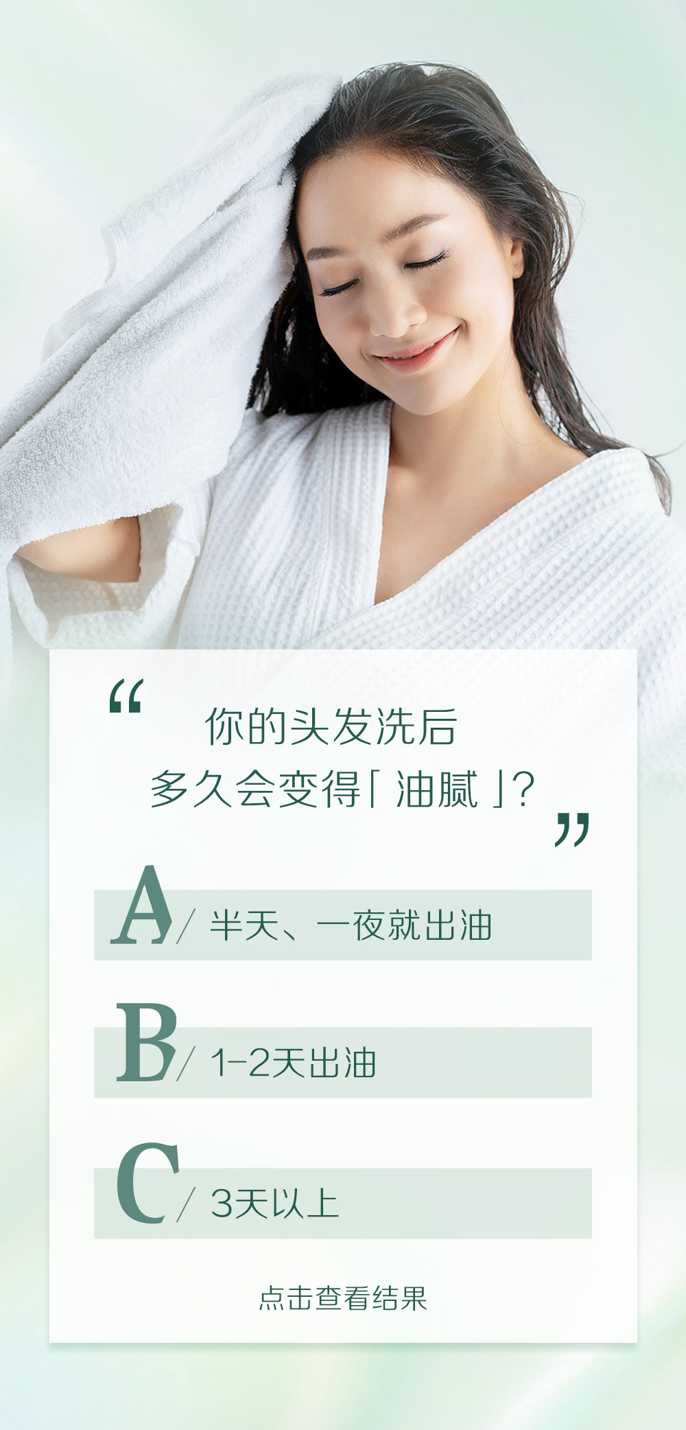 你的头发洗后
多久会变得「油腻」？

A / 半天、一夜就出油
B / 1-2天出油
C / 3天以上

点击查看结果