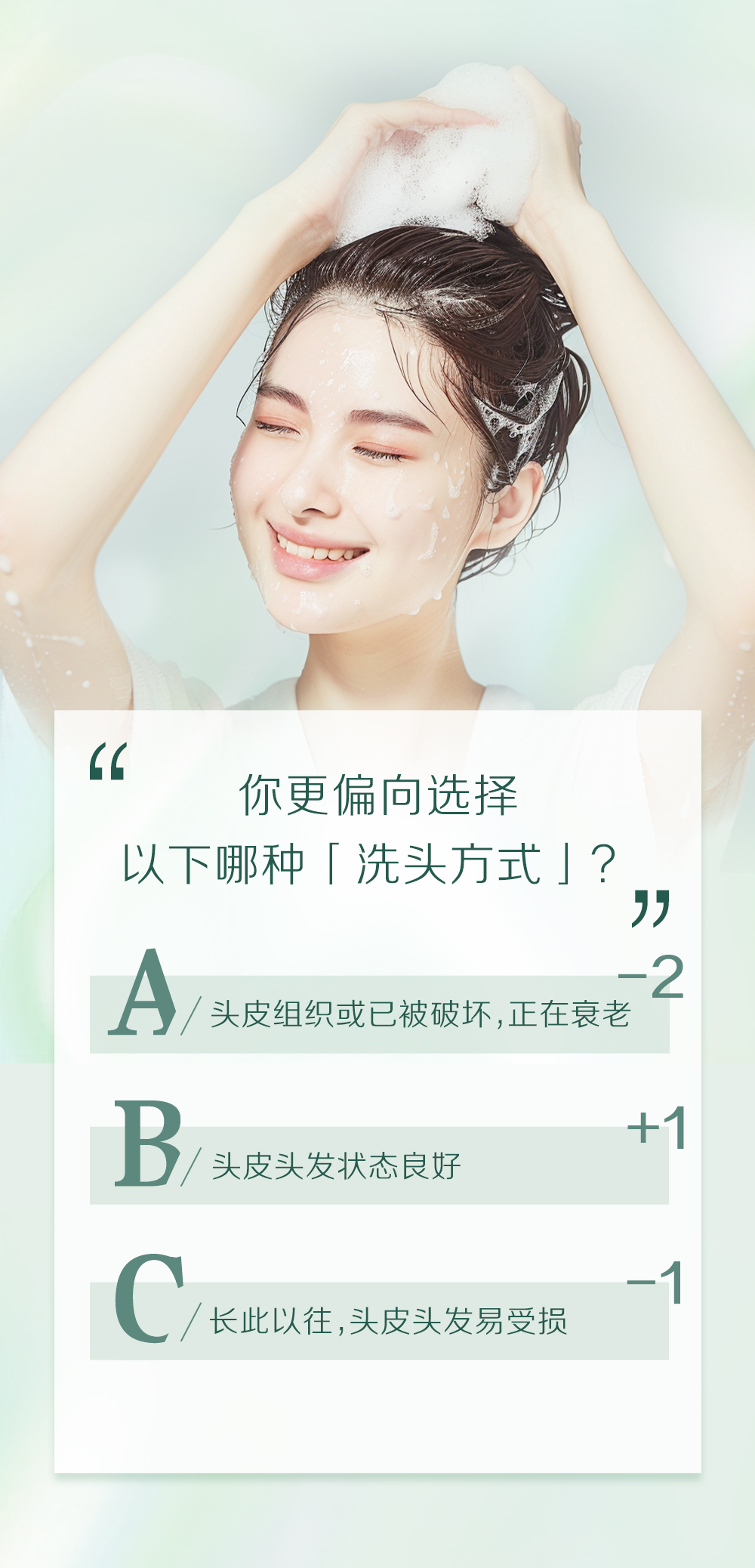 你更偏向选择
以下哪种「洗头方式」？

A / 头皮组织或已被破坏，正在衰老 -2
B / 头皮头发状态良好 +1
C / 长此以往，头皮头发易受损 -1