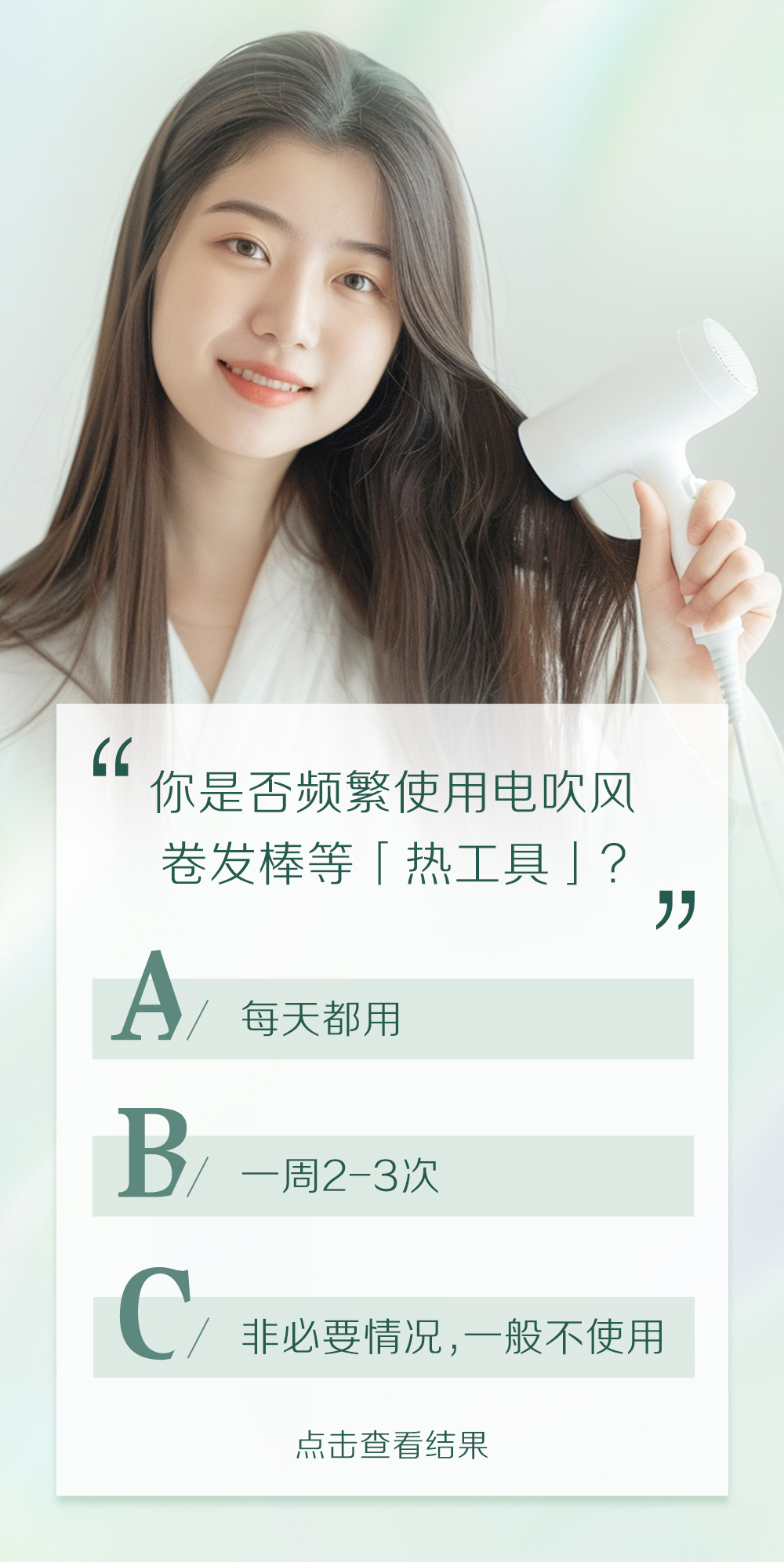 你是否频繁使用电吹风卷发棒等「热工具」？

A/ 每天都用
B/ 一周2-3次
C/ 非必要情况，一般不使用

点击查看结果