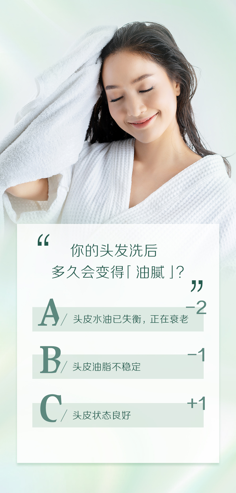 你的头发洗后
多久会变得「油腻」？

A / 头皮水油已失衡，正在衰老 -2
B / 头皮油脂不稳定 -1
C / 头皮状态良好 +1