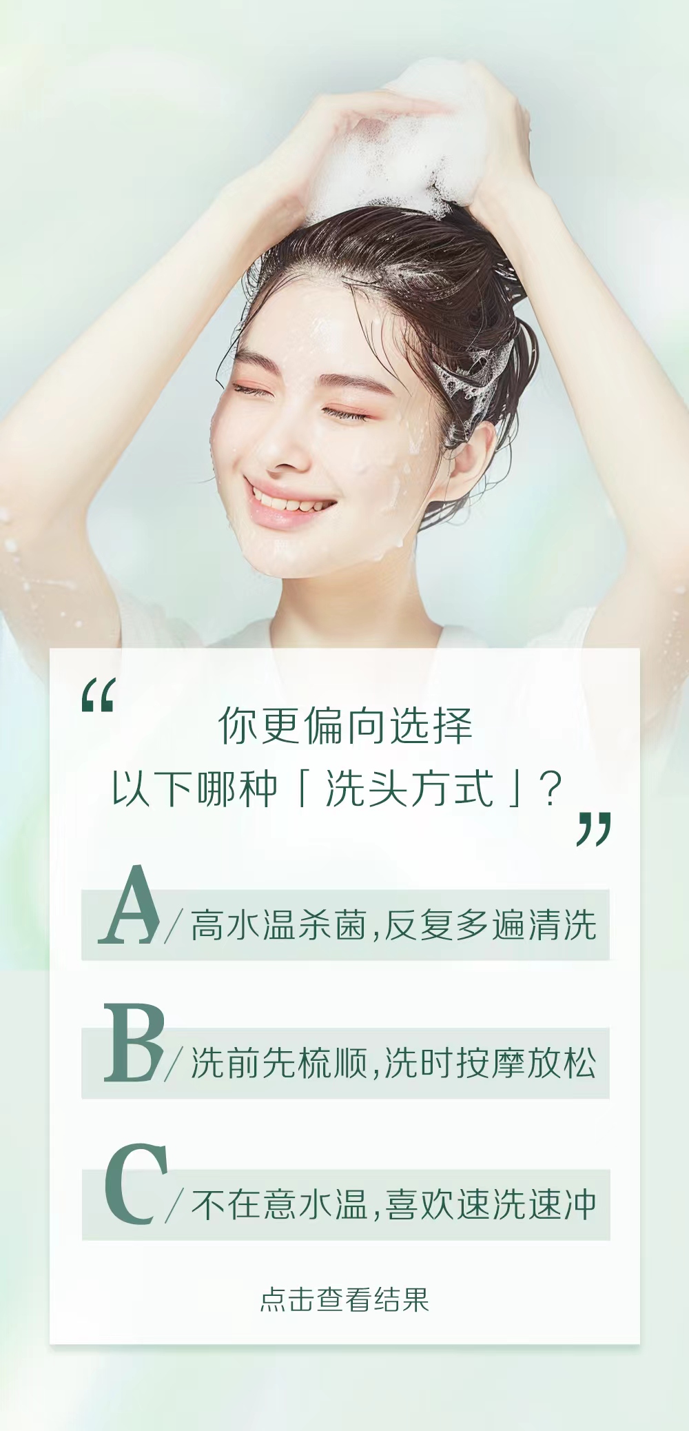 你更偏向选择
以下哪种「洗头方式」？

A / 高水温杀菌，反复多遍清洗
B / 洗前先梳顺，洗时按摩放松
C / 不在意水温，喜欢速洗速冲

点击查看结果