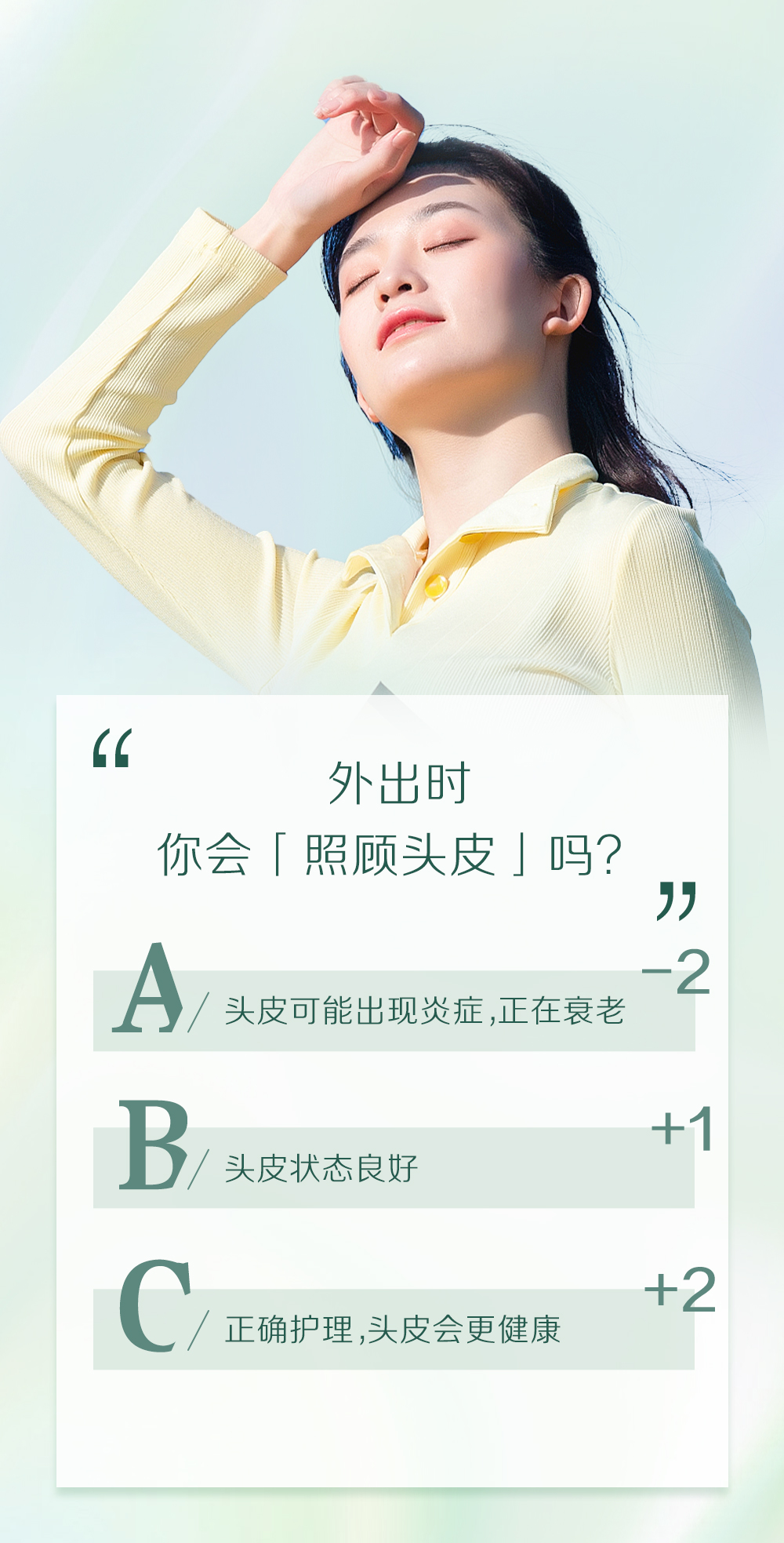 外出时
你会「照顾头皮」吗？

A / 头皮可能出现炎症，正在衰老 -2

B / 头皮状态良好 +1

C / 正确护理，头皮会更健康 +2