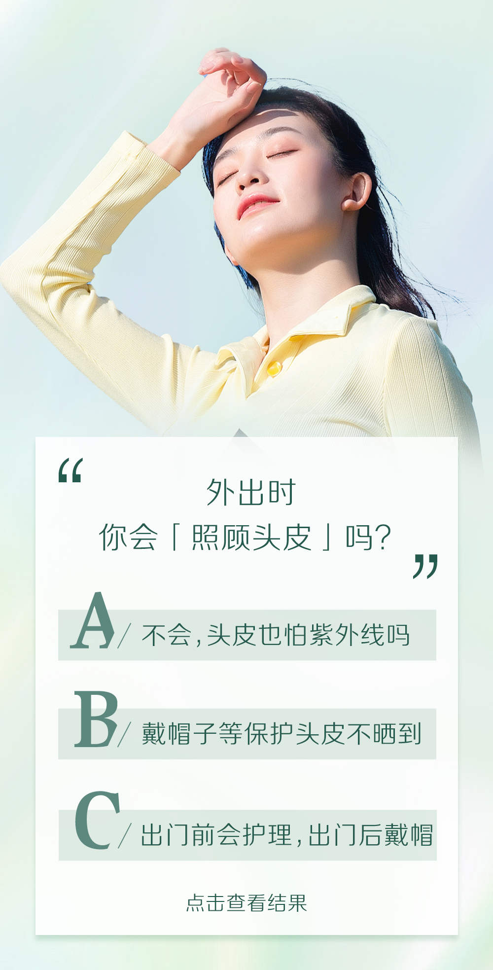 外出时
你会「照顾头皮」吗？

A / 不会，头皮也怕紫外线吗
B / 戴帽子等保护头皮不晒到
C / 出门前会护理，出门后戴帽

点击查看结果