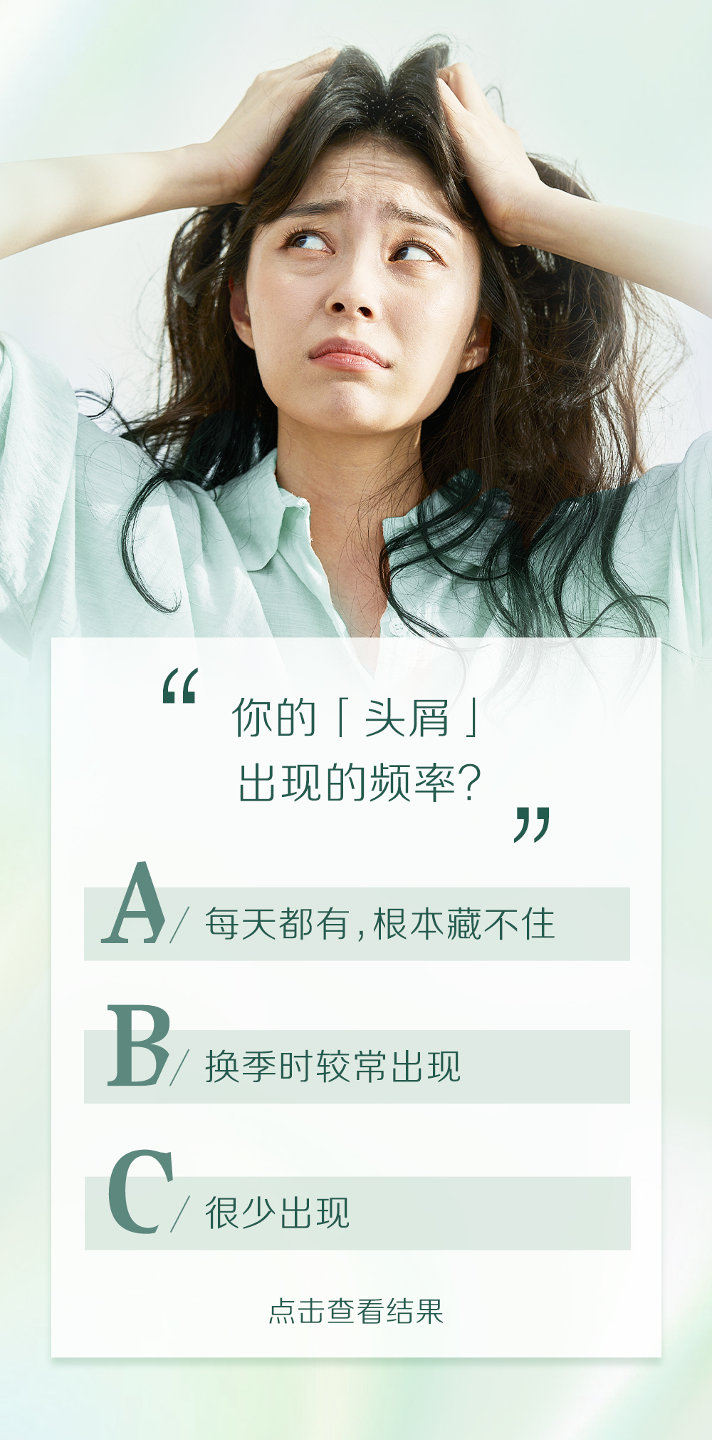 你的「头屑」
出现的频率？

A/ 每天都有，根本藏不住
B/ 换季时较常出现
C/ 很少出现

点击查看结果