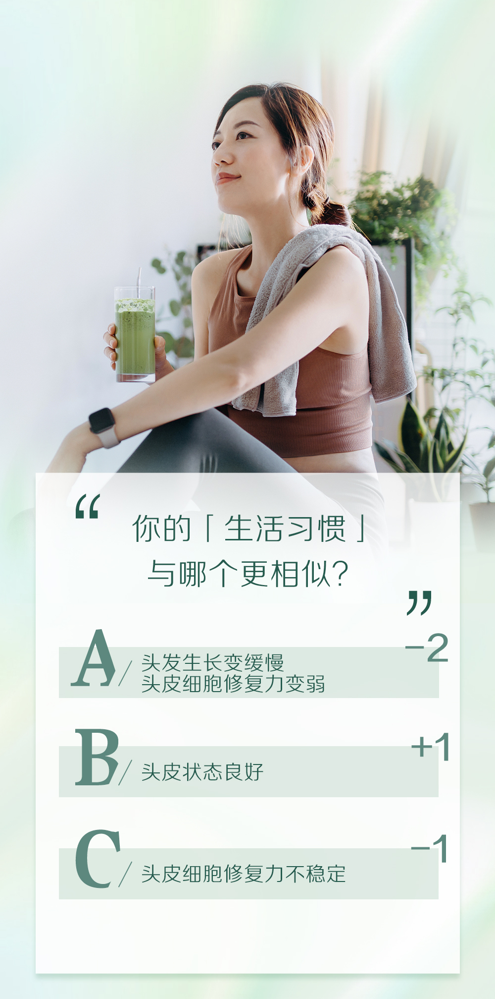 你的「生活习惯」
与哪个更相似？

A 头发生长变缓慢
头皮细胞修复力变弱 -2

B 头皮状态良好 +1

C 头皮细胞修复力不稳定 -1