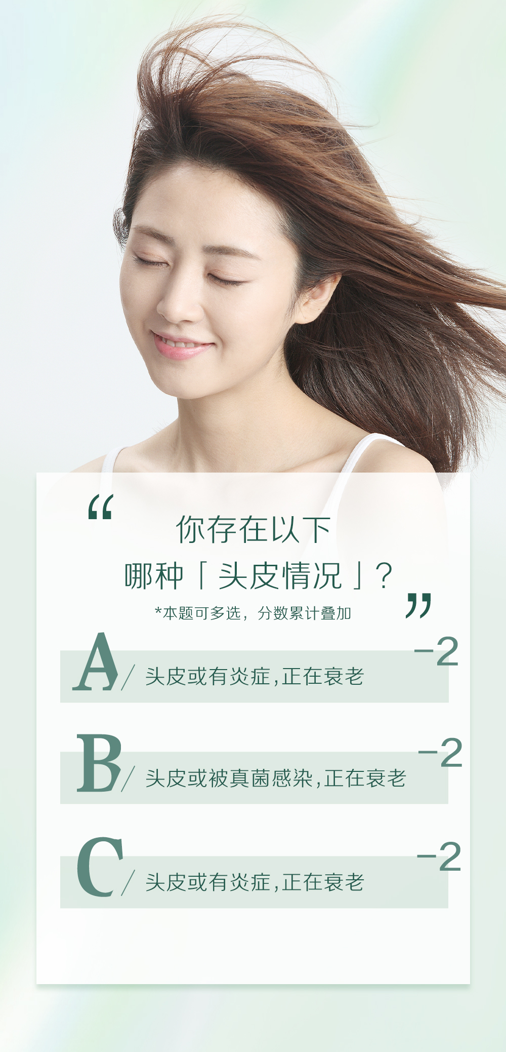 你存在以下
哪种「头皮情况」？
*本题可多选，分数累计叠加

A/ 头皮或有炎症,正在衰老 -2
B/ 头皮或被真菌感染,正在衰老 -2
C/ 头皮或有炎症,正在衰老 -2