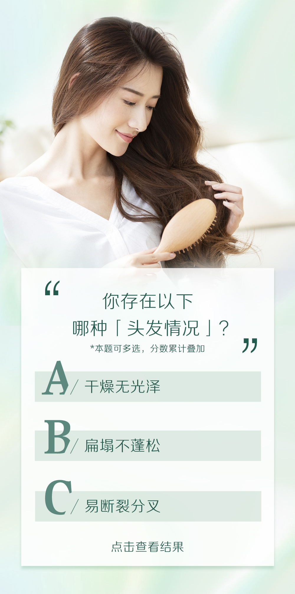 你存在以下
哪种「头发情况」？
*本题可多选，分数累计叠加

A/ 干燥无光泽
B/ 扁塌不蓬松
C/ 易断裂分叉

点击查看结果