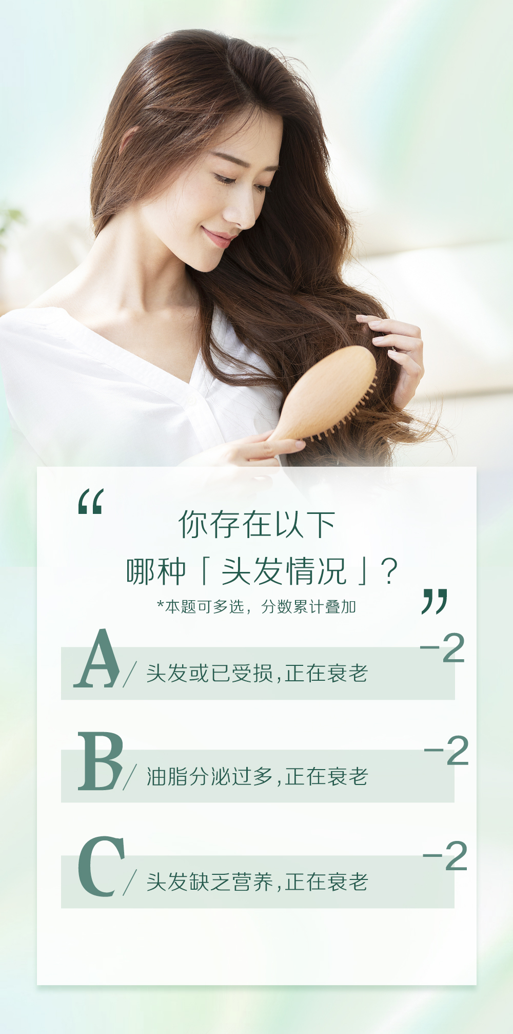 你存在以下
哪种「头发情况」？
*本题可多选，分数累计叠加

A / 头发或已受损,正在衰老 -2
B / 油脂分泌过多,正在衰老 -2
C / 头发缺乏营养,正在衰老 -2