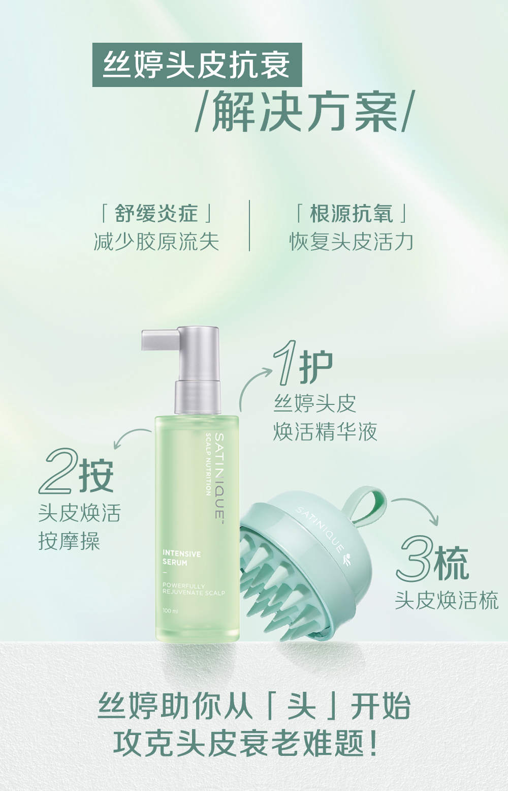 丝婷头皮抗衰
/解决方案/

「舒缓炎症」
减少胶原流失

「根源抗氧」
恢复头皮活力

1护
丝婷头皮
焕活精华液

2按
头皮焕活
按摩操

3梳
头皮焕活梳

丝婷助你从「头」开始
攻克头皮衰老难题！
