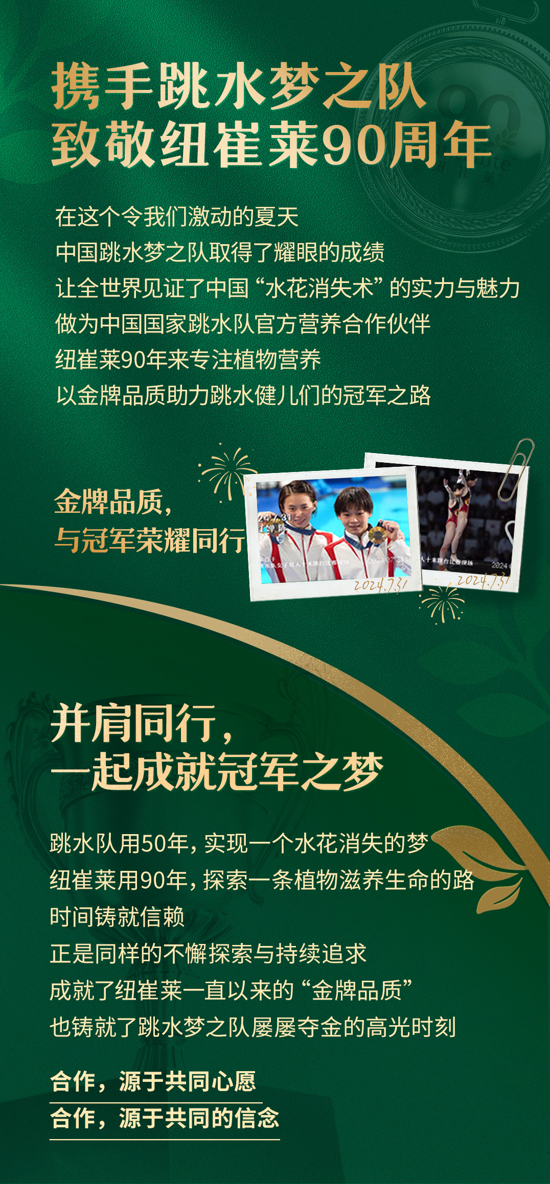 携手跳水梦之队
致敬纽崔莱90周年

在这个令我们激动的夏天
中国跳水梦之队取得了耀眼的成绩
让全世界见证了中国“水花消失术”的实力与魅力
做为中国国家跳水队官方营养合作伙伴
纽崔莱90年来专注植物营养
以金牌品质助力跳水健儿们的冠军之路

金牌品质，
与冠军荣耀同行

并肩同行，
一起成就冠军之梦

跳水队用50年，实现一个水花消失的梦
纽崔莱用90年，探索一条植物滋养生命的路
时间铸就信赖
正是同样的不懈探索与持续追求
成就了纽崔莱一直以来的“金牌品质”
也铸就了跳水梦之队屡屡夺金的高光时刻

合作，源于共同心愿
合作，源于共同的信念