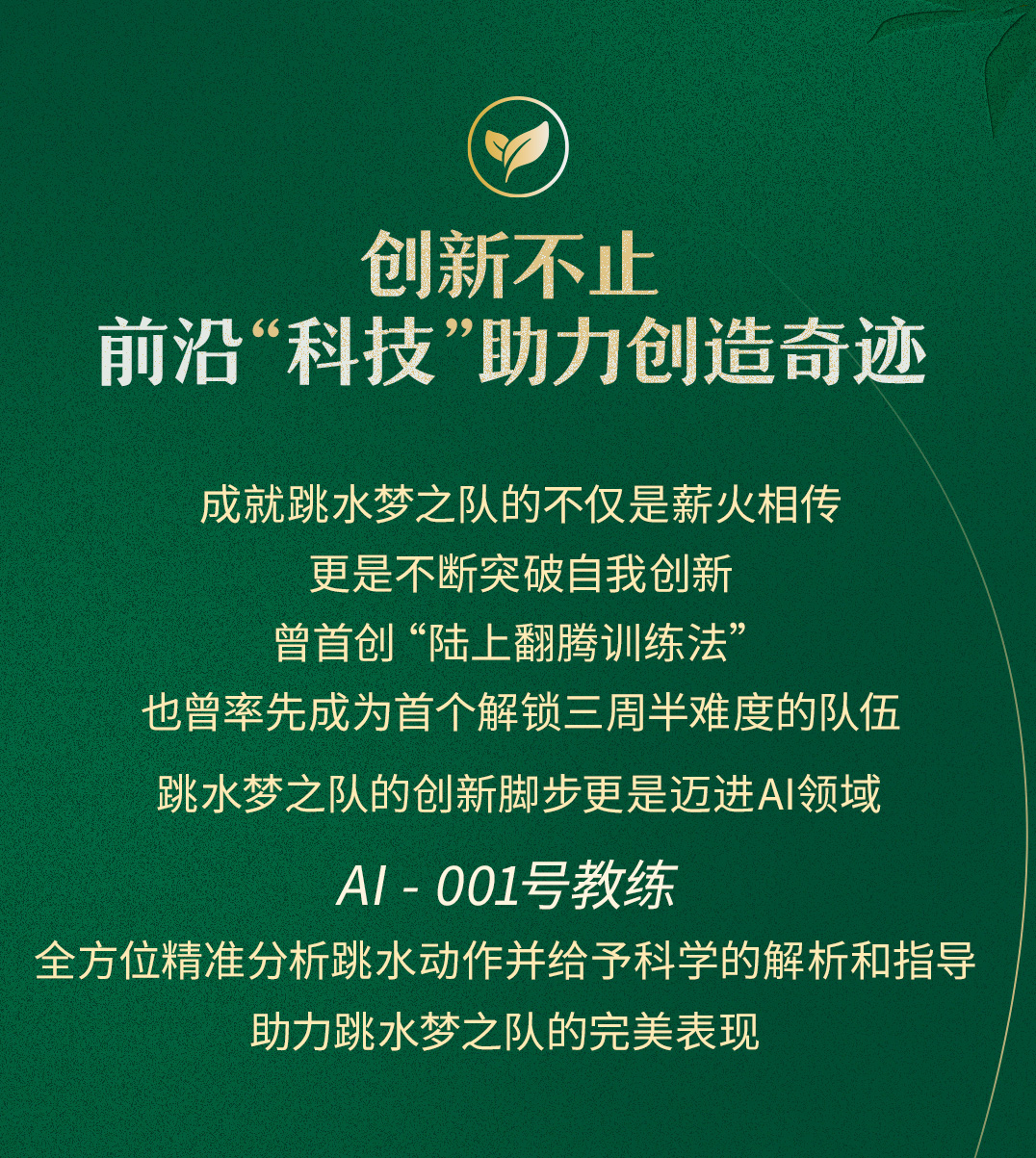 创新不止
前沿“科技”助力创造奇迹

成就跳水梦之队的不仅是薪火相传
更是不断突破自我创新
曾首创“陆上翻腾训练法”
也曾率先成为首个解锁三周半难度的队伍
跳水梦之队的创新脚步更是迈进AI领域

AI-001号教练
全方位精准分析跳水动作并给予科学的解析和指导
助力跳水梦之队的完美表现