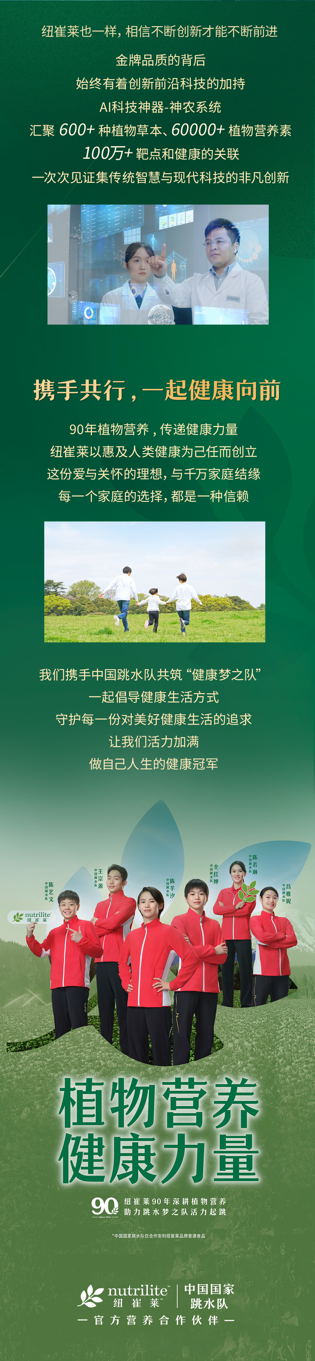 纽崔莱也一样，相信不断创新才能不断前进

金牌品质的背后
始终有着创新前沿科技的加持

AI科技神器-神农系统
汇聚600+种植物草本、60000+植物营养素
100万+靶点和健康的关联
一次次见证集传统智慧与现代科技的非凡创新

携手共行，一起健康向前

90年植物营养，传递健康力量
纽崔莱以惠及人类健康为己任而创立
这份爱与关怀的理想，与千万家庭结缘
每一个家庭的选择，都是一种信赖

我们携手中国跳水队共筑“健康梦之队”
一起倡导健康生活方式
守护每一份对美好健康生活的追求
让我们活力加满
做自己人生的健康冠军

植物营养
健康力量

nutrilite 纽崔莱 | 中国国家跳水队
官方营养合作伙伴