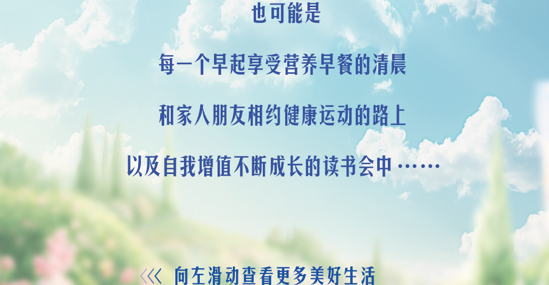 也可能是

每一个早起享受营养早餐的清晨

和家人朋友相约健康运动的路上

以及自我增值不断成长的读书会中……

<<< 向左滑动查看更多美好生活