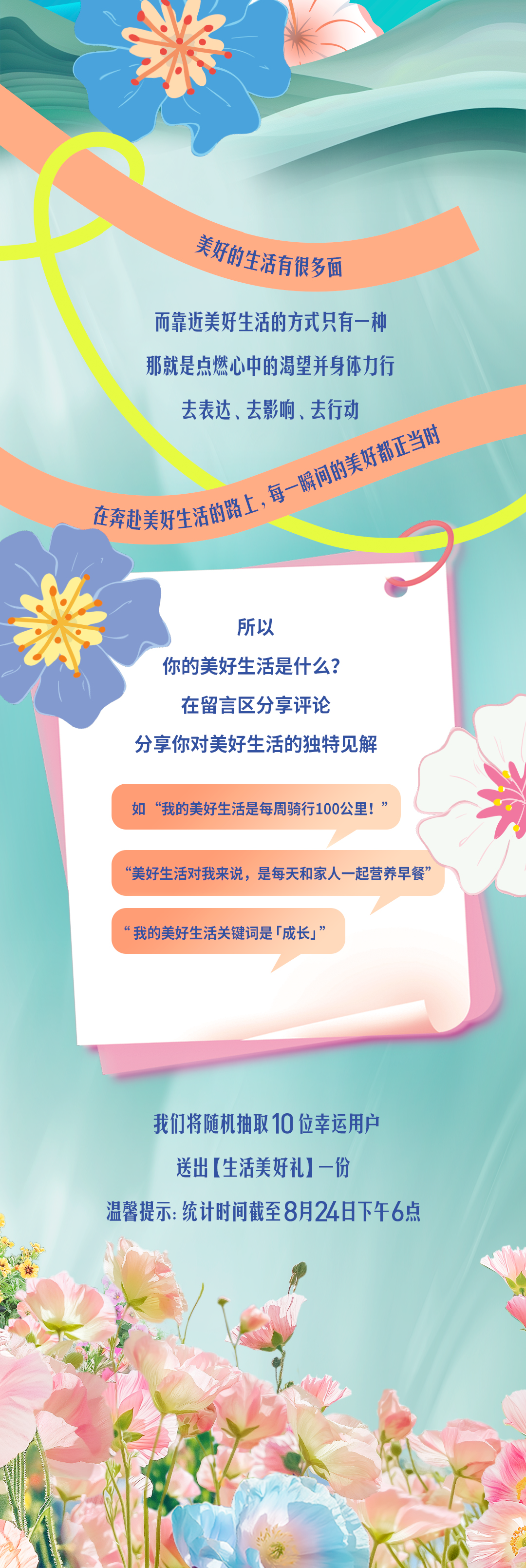 美好的生活有很多面

而靠近美好生活的方式只有一种
那就是点燃心中的渴望并身体力行
去表达、去影响、去行动

在奔赴美好生活的路上，每一瞬间的美好都正当时

所以
你的美好生活是什么？
在留言区分享评论
分享你对美好生活的独特见解

如“我的美好生活是每周骑行100公里！”
“美好生活对我来说，是每天和家人一起营养早餐”
“我的美好生活关键词是「成长」”

我们将随机抽取10位幸运用户
送出【生活美好礼】一份

温馨提示：统计时间截至8月24日下午6点