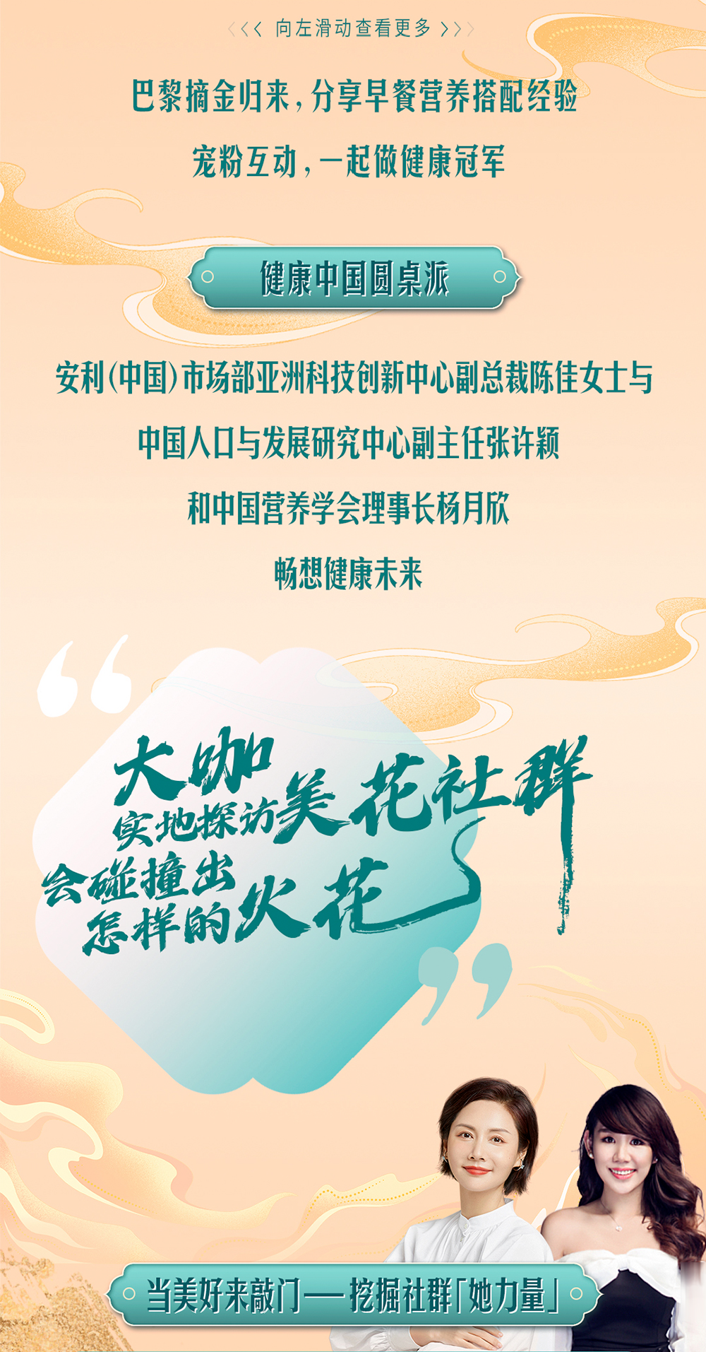 巴黎摘金归来，分享早餐营养搭配经验

宠粉互动，一起做健康冠军

健康中国圆桌派

安利（中国）市场部亚洲科技创新中心副总裁陈佳女士与

中国人口与发展研究中心副主任张许颖

和中国营养学会理事长杨月欣

畅想健康未来

大咖实地探访美花社群
会碰撞出怎样的火花

当美好来敲门——挖掘社群「她力量」