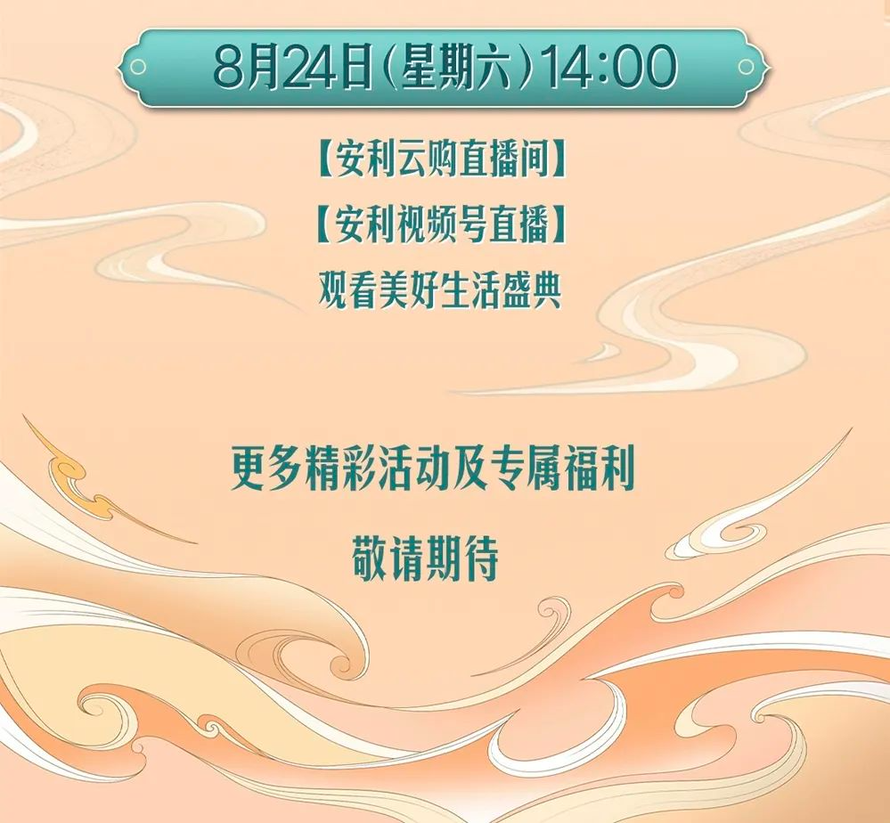8月24日（星期六）14:00

【安利云购直播间】
【安利视频号直播】
观看美好生活盛典

更多精彩活动及专属福利
敬请期待