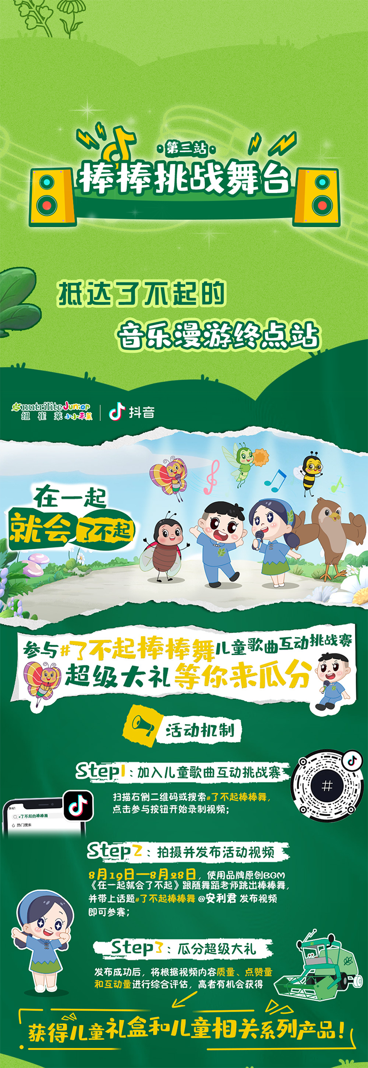 第三站
棒棒挑战舞台
抵达了不起的音乐漫游终点站
nutrilite Junior 纽崔莱小小未莱 抖音
在一起就会了不起
参与#了不起棒棒舞 儿童歌曲互动挑战赛
超级大礼等你来瓜分
活动机制
Step1: 加入儿童歌曲互动挑战赛
扫描右侧二维码或搜索#了不起棒棒舞，参与按钮开始录制视频;
Step2: 拍摄并发布活动视频
8月19日-8月28日，使用品牌原创BGM《在一起就会了不起》跟随舞蹈老师跳出棒棒舞，并带上话题#了不起棒棒舞 @安利君 发布视频即可参赛;
Step3: 瓜分超级大礼
发布成功后，将根据视频内容质量、点赞量和互动量进行综合评估，高者有机会获得
获得儿童礼盒和儿童相关系列产品！