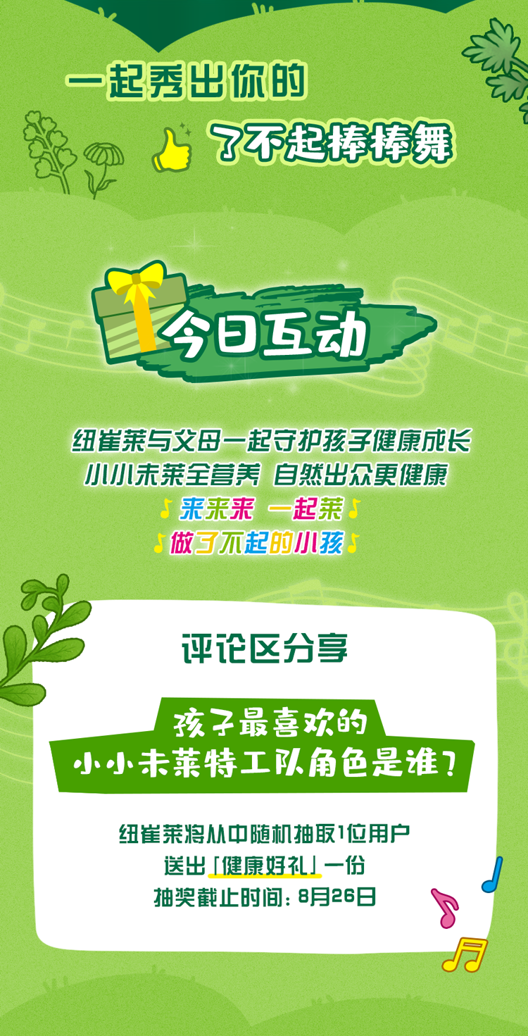 一起秀出你的
 了不起棒棒舞
 今日互动
 纽崔莱与父母一起守护孩子健康成长
 小小未莱全营养 自然出众更健康
 来来来 一起莱
 做了不起的小孩
 评论区分享
 孩子最喜欢的小小未莱特工队角色是谁？
 纽崔莱将从中随机抽取1位用户送出「健康好礼」一份
 抽奖截止时间：8月26日