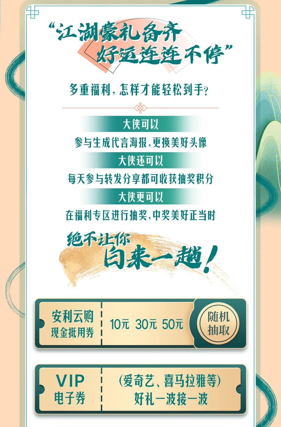 “江湖豪礼备齐
好运连连不停”

多重福利，怎样才能轻松到手？

大侠可以
参与生成代言海报，更换美好头像

大侠还可以
每天参与转发分享都可收获抽奖积分

大侠更可以
在福利专区进行抽奖，中奖美好正当时

绝不让你白来一趟！

安利云购
现金抵用券 10元 30元 50元 随机抽取

VIP电子券（爱奇艺、喜马拉雅等）好礼一波接一波