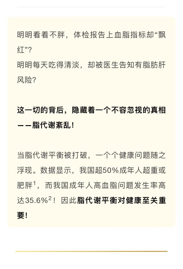 明明看着不胖，体检报告上血脂指标却“飘红”？
 明明每天吃得清淡，却被医生告知有脂肪肝风险？
 这一切的背后，隐藏着一个不容忽视的真相——脂代谢紊乱！
 当脂代谢平衡被打破，一个个健康问题随之浮现。数据显示，我国超50%成年人超重或肥胖1，而我国成年人高血脂问题发生率高达35.6%2！因此脂代谢平衡对健康至关重要！