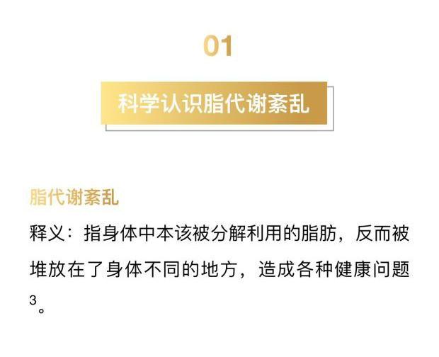 01
 科学认识脂代谢紊乱
 脂代谢紊乱
 释义：指身体中本该被分解利用的脂肪，反而被堆放在了身体不同的地方，造成各种健康问题。