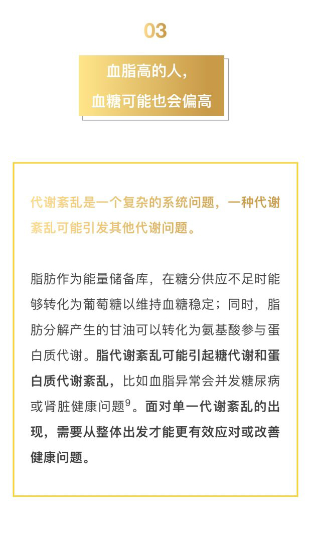 03
 血脂高的人，血糖可能也会偏高
 代谢紊乱是一个复杂的系统问题，一种代谢紊乱可能引发其他代谢问题。
 脂肪作为能量储备库，在糖分供应不足时能够转化为葡萄糖以维持血糖稳定；同时，脂肪分解产生的甘油可以转化为氨基酸参与蛋白质代谢。脂代谢紊乱可能引起糖代谢和蛋白质代谢紊乱，比如血脂异常会并发糖尿病或肾脏健康问题9。面对单一代谢紊乱的出现，需要从整体出发才能更有效应对或改善健康问题。