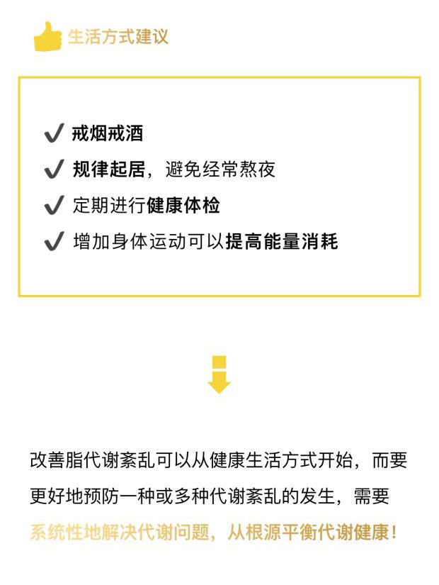 生活方式建议
 戒烟戒酒
 规律起居，避免经常熬夜
 定期进行健康体检
 增加身体运动可以提高能量消耗
 改善脂代谢紊乱可以从健康生活方式开始，而要更好地预防一种或多种代谢紊乱的发生，需要系统性地解决代谢问题，从根源平衡代谢健康！