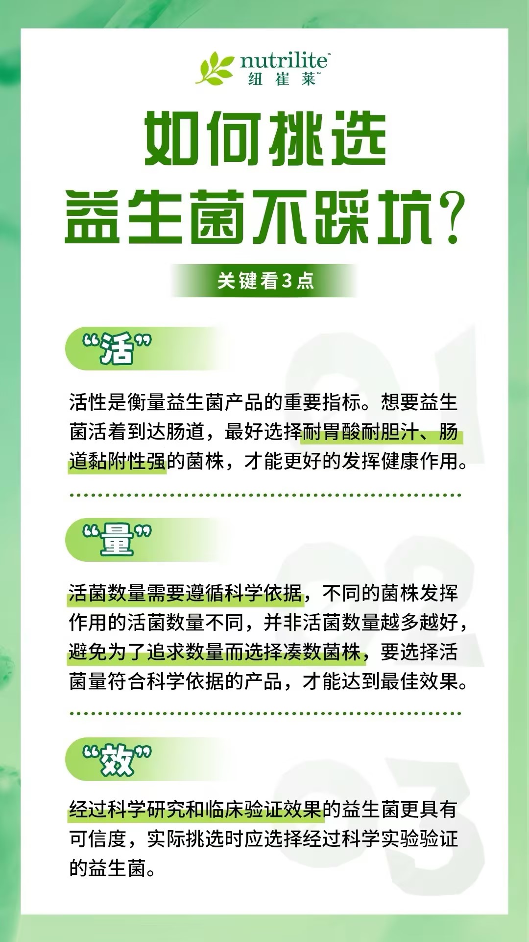 2 如何挑选益生菌不踩坑?
关键看3点
1. “活”
活性是衡量益生菌产品的重要指标。想要益生菌活着到达肠道,最好选择耐胃酸耐胆汁、肠道黏附性强的菌株,才能更好的发挥健康作用。
2. “量”
活菌数量需要遵循科学依据,不同的菌株发挥作用的活菌数量不同,并非活菌数量越多越好,避免为了追求数量而选择凑数菌株,要选择活菌量符合科学依据的产品,才能达到最佳效果。
3. “效”
经过科学研究和临床验证效果的益生菌更具有可信度,实际挑选时应选择经过科学实验验证的益生菌。