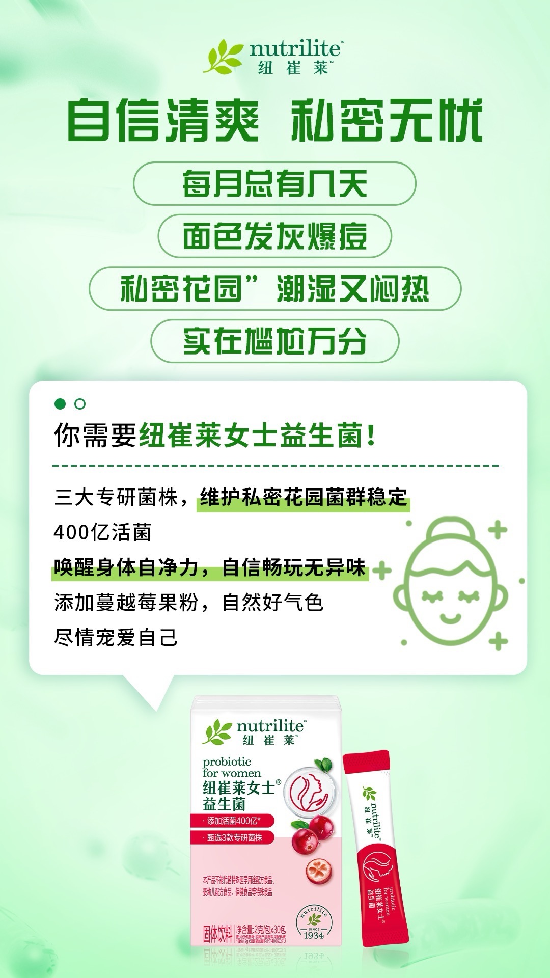 6 nutrilite 纽崔莱
自信清爽 私密无忧
每月总有几天
面色发灰爆痘
私密花园”潮湿又闷热
实在尴尬万分
你需要纽崔莱女士益生菌!
三大专研菌株,维护私密花园菌群稳定
400亿活菌
唤醒身体自净力,自信畅玩无异味
添加蔓越莓果粉,自然好气色
尽情宠爱自己
nutrilite 纽崔莱
probiotic for women
纽崔莱女士益生菌