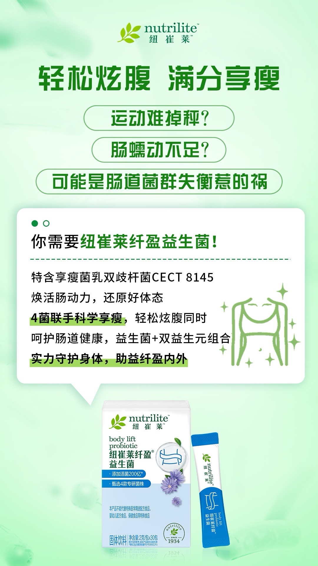 8 nutrilite 纽崔莱
轻松炫腹 满分享瘦
运动难掉秤?
肠蠕动不足?
可能是肠道菌群失衡惹的祸
你需要纽崔莱纤盈益生菌!
特含享瘦菌乳双歧杆菌CECT 8145
焕活肠动力,还原好体态
4菌联手科学享瘦,轻松炫腹同时
呵护肠道健康,益生菌+双益生元组合
实力守护身体,助益纤盈内外
nutrilite 纽崔莱
body lift probiotic
纽崔莱纤盈益生菌