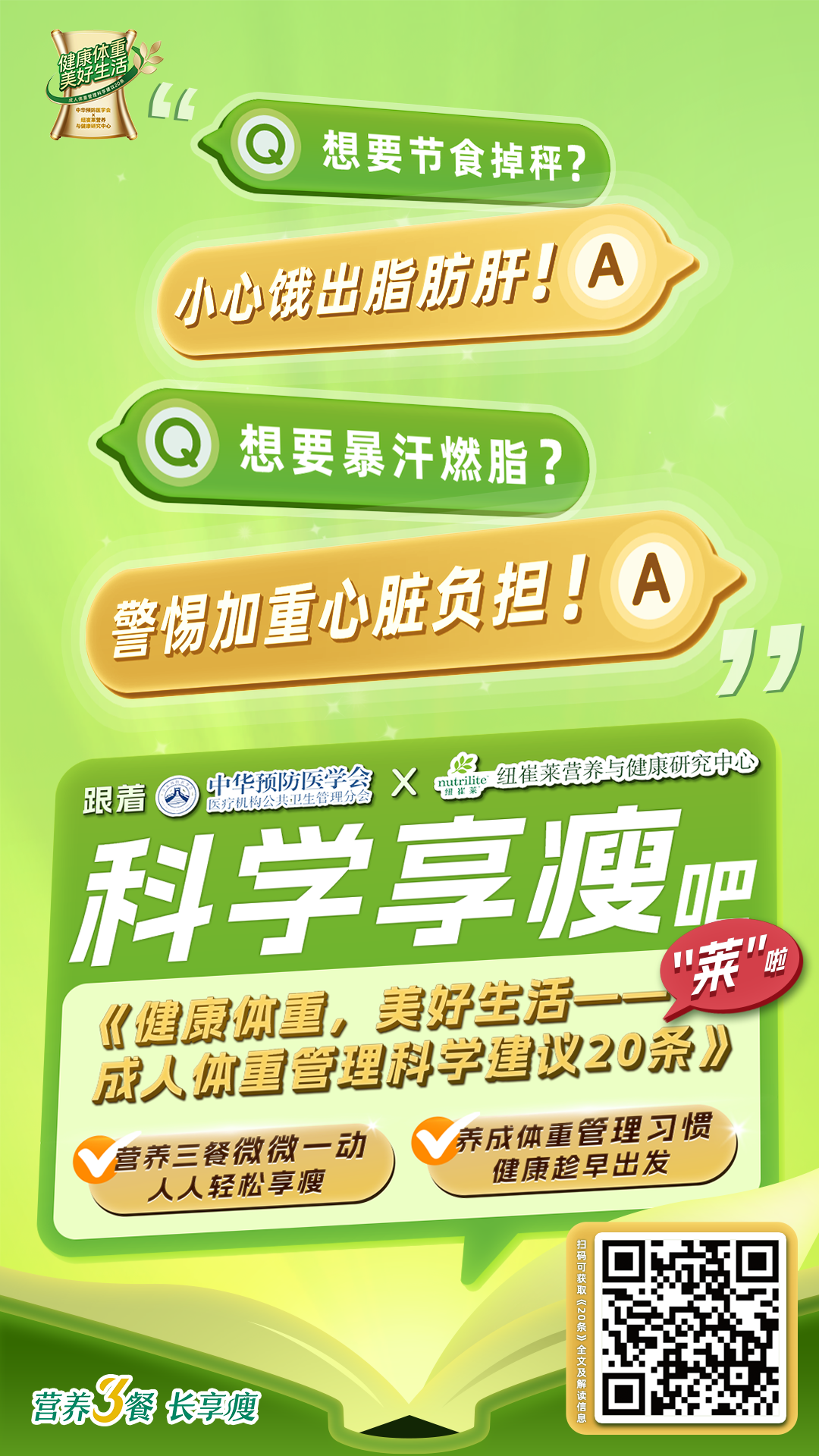 想要节食掉秤？
 小心饿出脂肪肝！
 想要暴汗燃脂？
 警惕加重心脏负担！
 跟着中华预防医学会医疗机构公共卫生管理分会
 纽崔莱营养与健康研究中心
 科学享瘦吧
 《健康体重，美好生活——成人体重管理科学建议20条》
  营养三餐微微一动
人人轻松享瘦
 养成体重管理习惯
 健康趁早出发
 营养3餐 长享瘦