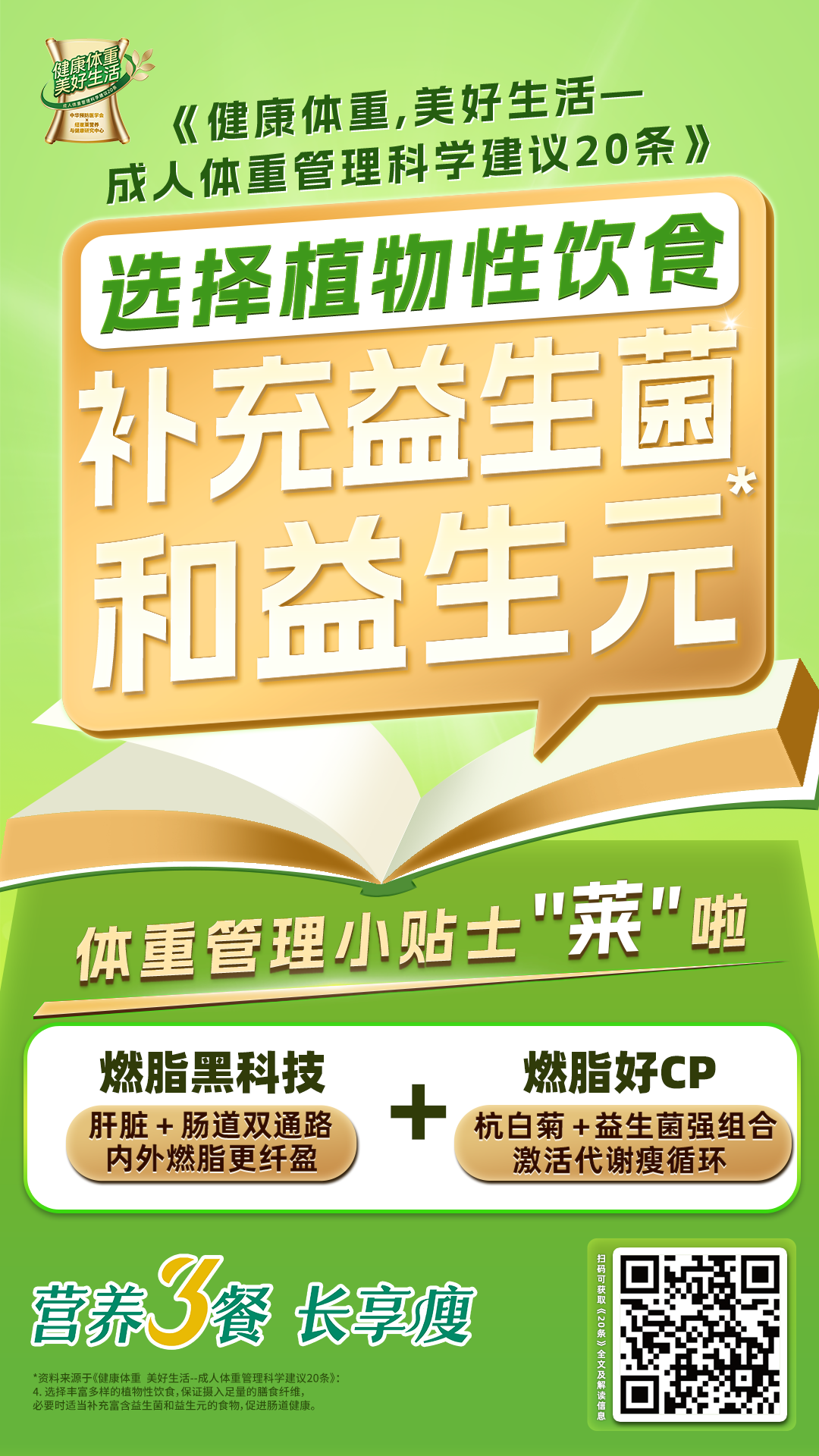 《健康体重，美好生活-成人健康管理科学建议20条》
 选择植物性饮食
 补充益生菌和益生元
 体重管理小贴士“莱”啦
 燃脂黑科技
 肝脏 + 肠道双通路内外燃脂更纤盈
 燃脂好CP
 杭白菊 + 益生菌强组合激活代谢瘦循环
 营养餐 长享瘦
*资料来源于《健康体重 美好生活--成人体重管理科学建议20条》
选择丰富多样的植物性饮食,保证摄入足量的膳食纤维，必要时适当补充富含益生菌和益生元的食物,促进肠道健康。