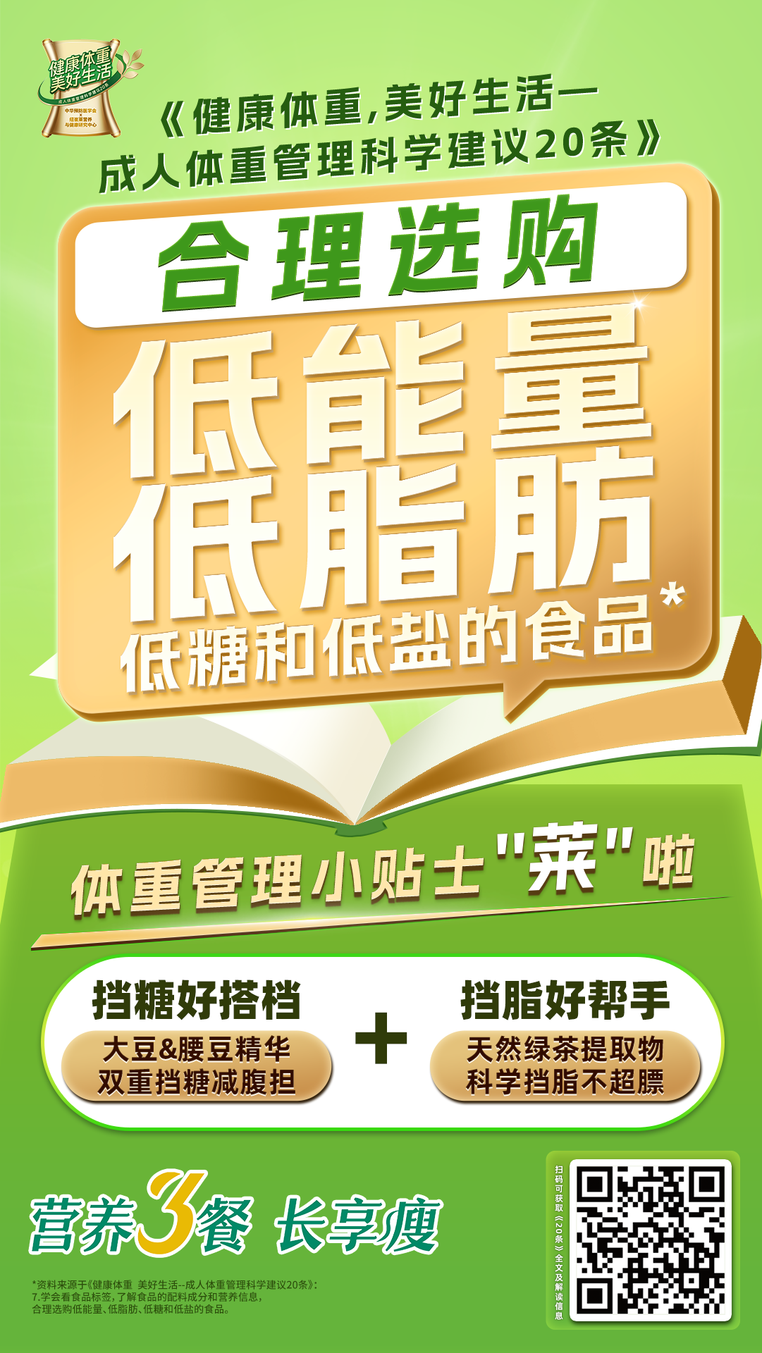 《健康体重，美好生活-成人健康管理科学建议20条》
 合理选购
 低能量
 低脂肪
 低糖和低盐的食品
 体重管理小贴士“莱”啦
 挡糖好搭档
 大豆&腰豆精华
 双重挡糖减腹担
 挡脂好帮手
 天然绿茶提取物
 科学挡脂不超标
 营养餐 长享瘦
*资料来源于《健康体重 美好生活--成人体重管理科学建议20条》
学会看食品标签,了解食品的配料成分和营养信息，合理选购低能量、低脂肪、低糖和低盐的食品。