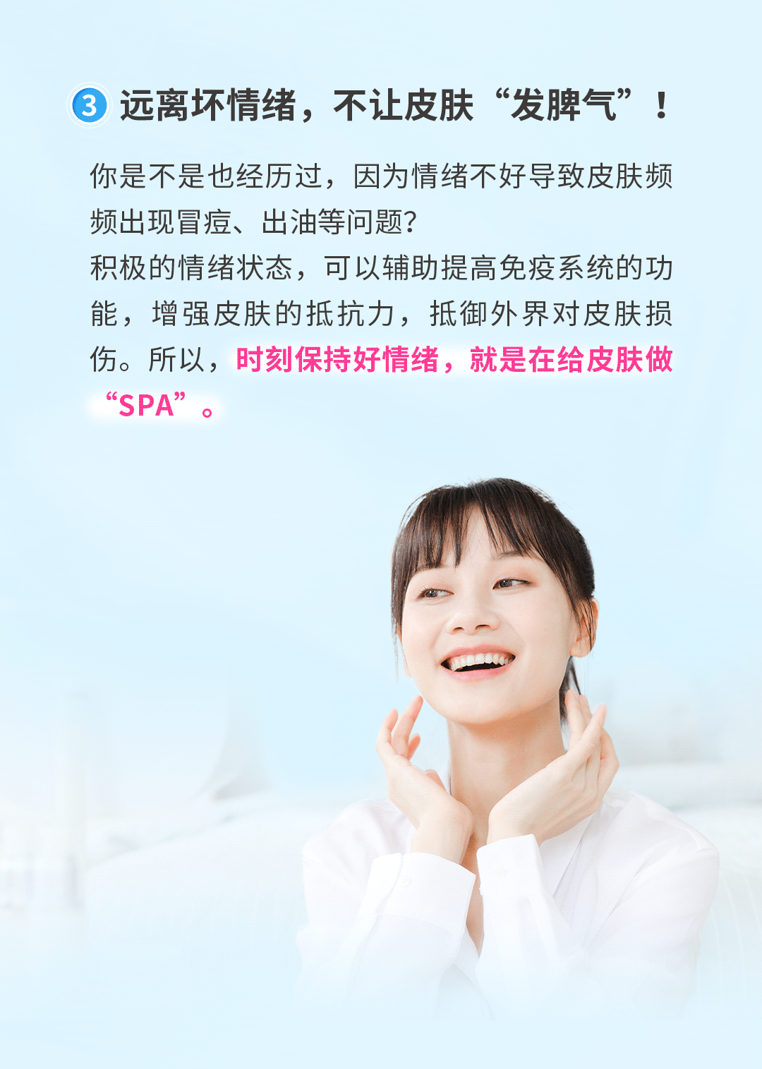 远离坏情绪，不让皮肤“发脾气”!
你是不是也经历过，因为情绪不好导致皮肤频频出现冒痘、出油等问题?积极的情绪状态，可以辅助提高免疫系统的功能，增强皮肤的抵抗力，抵御外界对皮肤损伤。所以，时刻保持好情绪，就是在给皮肤做“SPA”。