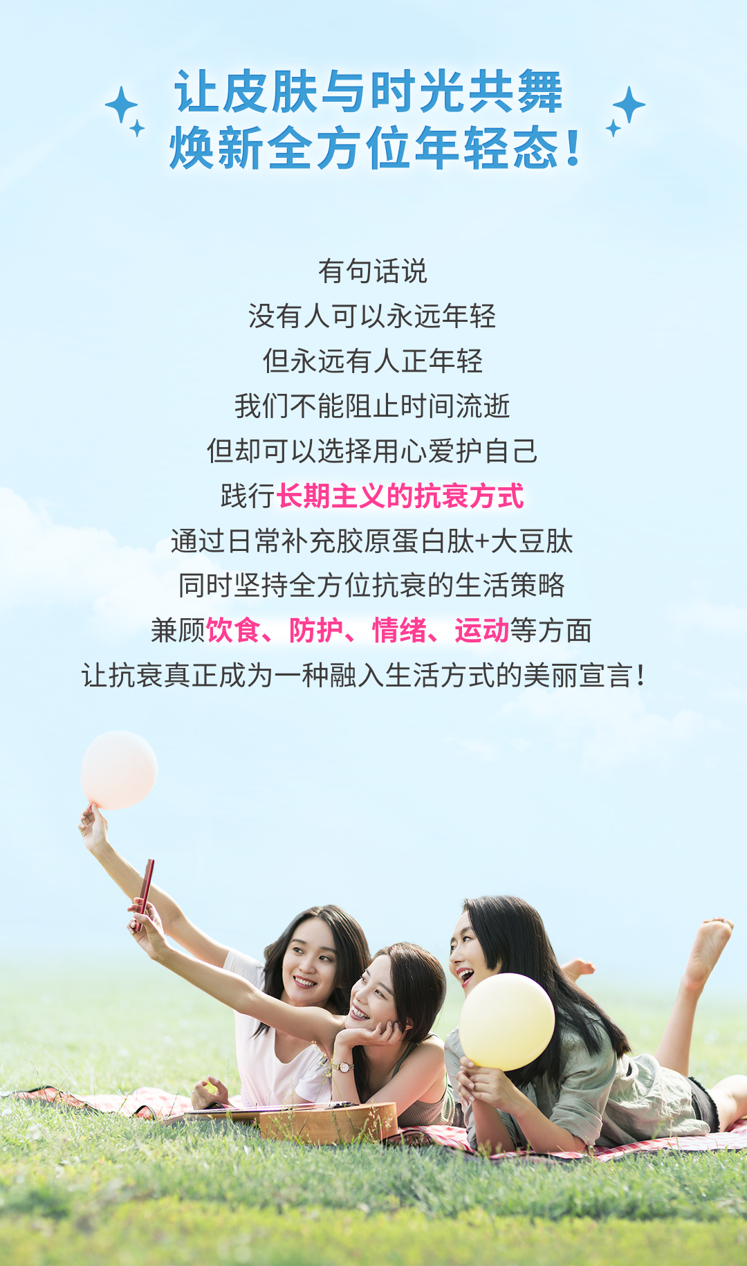 让皮肤与时光共舞
 焕新全方位年轻态！
 有句话说
 没有人可以永远年轻
 但永远有人正年轻
 我们不能阻止时间流逝
 但却可以选择用心爱护自己
 践行长期主义的抗衰方式
 通过日常补充胶原蛋白肽+大豆肽
 同时坚持全方位抗衰的生活策略
 兼顾饮食、防护、情绪、运动等方面
 让抗衰真正成为一种融入生活方式的美丽宣言！