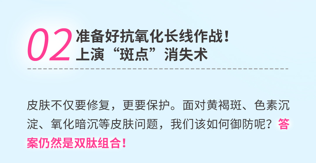 02 准备好抗氧化长线作战！上演“斑点”消失术
 皮肤不仅要修复，更要保护。面对黄褐斑、色素沉淀、氧化暗沉等皮肤问题，我们该如何御防呢？答案仍然是双肽组合！
