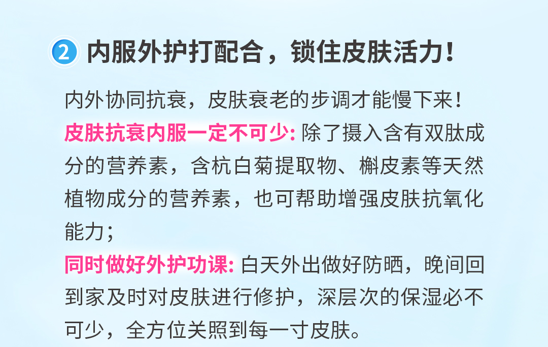 内服外护打配合，锁住皮肤活力！
 内外协同抗衰，皮肤衰老的步调才能慢下来！
 皮肤抗衰内服一定不可少：除了摄入含有双肽成分的营养素，含杭白菊提取物、槲皮素等天然植物成分的营养素，也可帮助增强皮肤抗氧化能力；
 同时做好外护功课：白天外出做好防晒，晚间回到家及时对皮肤进行修护，深层次的保湿必不可少，全方位关照到每一寸皮肤。
