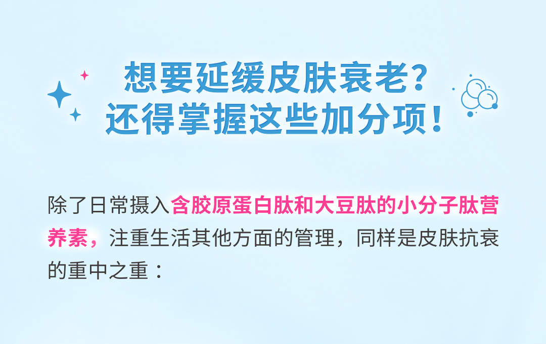 想要延缓皮肤衰老？还得掌握这些加分项！
 除了日常摄入含胶原蛋白肽和大豆肽的小分子肽营养素，注重生活其他方面的管理，同样是皮肤抗衰的重中之重：