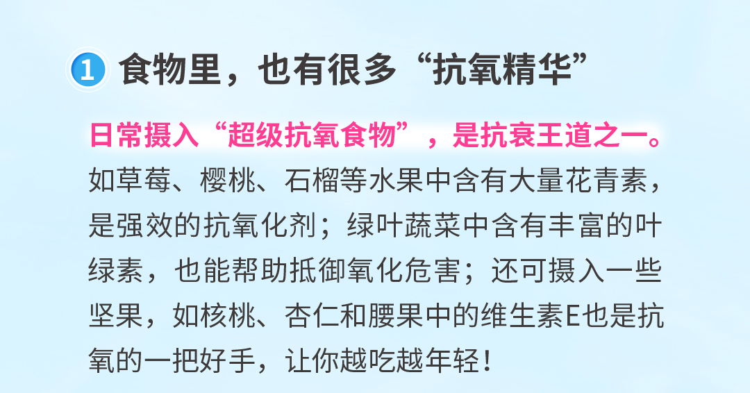 食物里，也有很多“抗氧精华”
 日常摄入“超级抗氧食物”，是抗衰王道之一。
 如草莓、樱桃、石榴等水果中含有大量花青素，是强效的抗氧化剂；绿叶蔬菜中含有丰富的叶绿素，也能帮助抵御氧化危害；还可摄入一些坚果，如核桃、杏仁和腰果中的维生素E也是抗氧的一把好手，让你越吃越年轻！