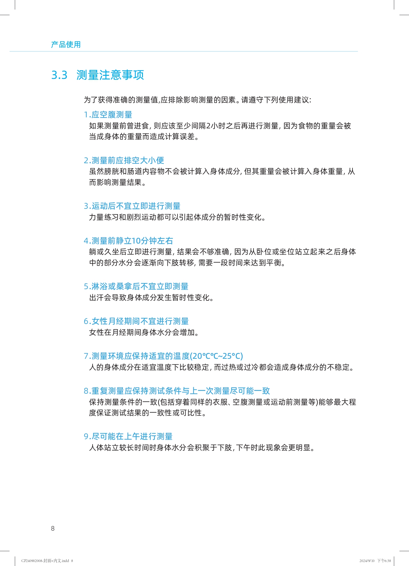 产品使用

3.3 测量注意事项

为了获得准确的测量值，应排除影响测量的因素。请遵守下列使用建议：

1. 应空腹测量
如果测量前曾进食，则应该至少间隔2小时之后再进行测量，因为食物的重量会被当成身体的重量而造成计算误差。

2. 测量前应排空大小便
虽然膀胱和肠道内容物不会被计算入身体成分，但其重量会被计算入身体重量，从而影响测量结果。

3. 运动后不宜立即进行测量
力量练习和剧烈运动都可以引起体成分的暂时性变化。

4. 测量前静立10分钟左右
躺或久坐后立即进行测量，结果会不够准确，因为从卧位或坐位站立起来之后身体中的部分水分会逐渐向下肢转移，需要一段时间来达到平衡。

5. 淋浴或桑拿后不宜立即测量
出汗会导致身体成分发生暂时性变化。

6. 女性月经期间不宜进行测量
女性在月经期间身体水分会增加。

7. 测量环境应保持适宜的温度（20℃~25℃）
人的身体成分在适宜温度下比较稳定，而过热或过冷都会造成身体成分的不稳定。

8. 重复测量应保持测试条件与上一次测量尽可能一致
保持测量条件的一致（包括穿着同样的衣服、空腹测量或运动前测量等）能够最大程度保证测试结果的一致性或可比性。

9. 尽可能在上午进行测量
人体站立较长时间时身体水分会积聚于下肢，下午时此现象会更明显。