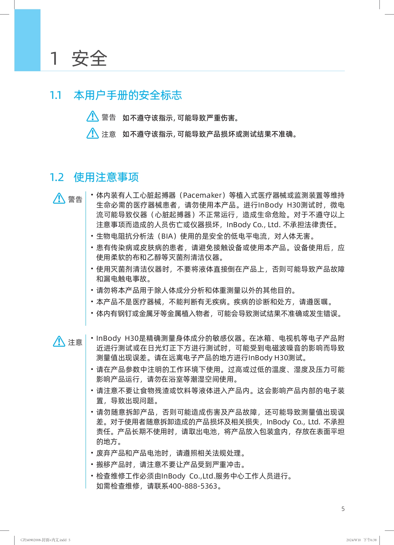 1 安全

### 1.1 本用户手册的安全标志

警告 如不遵守该指示，可能导致严重伤害。

注意 如不遵守该指示，可能导致产品损坏或测试结果不准确。

### 1.2 使用注意事项

警告
- 体内装有人工心脏起搏器（Pacemaker）等植入式医疗器械或监测装置等维持生命必需的医疗器械患者，请勿使用本产品。进行InBody H30测试时，微电流可能导致仪器（心脏起搏器）不正常运行，造成生命危险。对于不遵守以上注意事项而造成的人员伤亡或仪器损坏，InBody Co., Ltd. 不承担法律责任。
- 生物电阻抗分析法（BIA）使用的是安全的低电平电流，对人体无害。
- 患有传染病或皮肤病的患者，请避免接触设备或使用本产品。设备使用后，应使用柔软的布和乙醇等灭菌剂清洁仪器。
- 使用灭菌剂清洁仪器时，不要将液体直接倒在产品上，否则可能导致产品故障和漏电触电事故。
- 请勿将本产品用于除人体成分分析和体重测量以外的其他目的。
- 本产品不是医疗器械，不能判断有无疾病。疾病的诊断和处方，请遵医嘱。
- 体内有钢钉或金属牙等金属植入物者，可能会导致测试结果不准确或发生错误。

注意
- InBody H30是精确测量身体成分的敏感仪器。在冰箱、电视机等电子产品附近进行测试或在日光灯正下方进行测试时，可能受到电磁波噪音的影响而导致测量值出现误差。请在远离电子产品的地方进行InBody H30测试。
- 请在产品参数中注明的工作环境下使用。过高或过低的温度、湿度及压力可能影响产品运行，请勿在浴室等潮湿空间使用。
- 请注意不要让食物残渣或饮料等液体进入产品内。这会影响产品内部的电子装置，导致出现问题。
- 请勿随意拆卸产品，否则可能造成伤害及产品故障，还可能导致测量值出现误差。对于使用者随意拆卸造成的产品损坏及相关损失，InBody Co., Ltd. 不承担责任。产品长期不使用时，请取出电池，将产品放入包装盒内，存放在表面平坦的地方。
- 废弃产品和产品电池时，请遵照相关法规处理。
- 搬移产品时，请注意不要让产品受到严重冲击。
- 检查维修工作必须由InBody Co., Ltd.服务中心工作人员进行。如需检查维修，请联系400-888-5363。