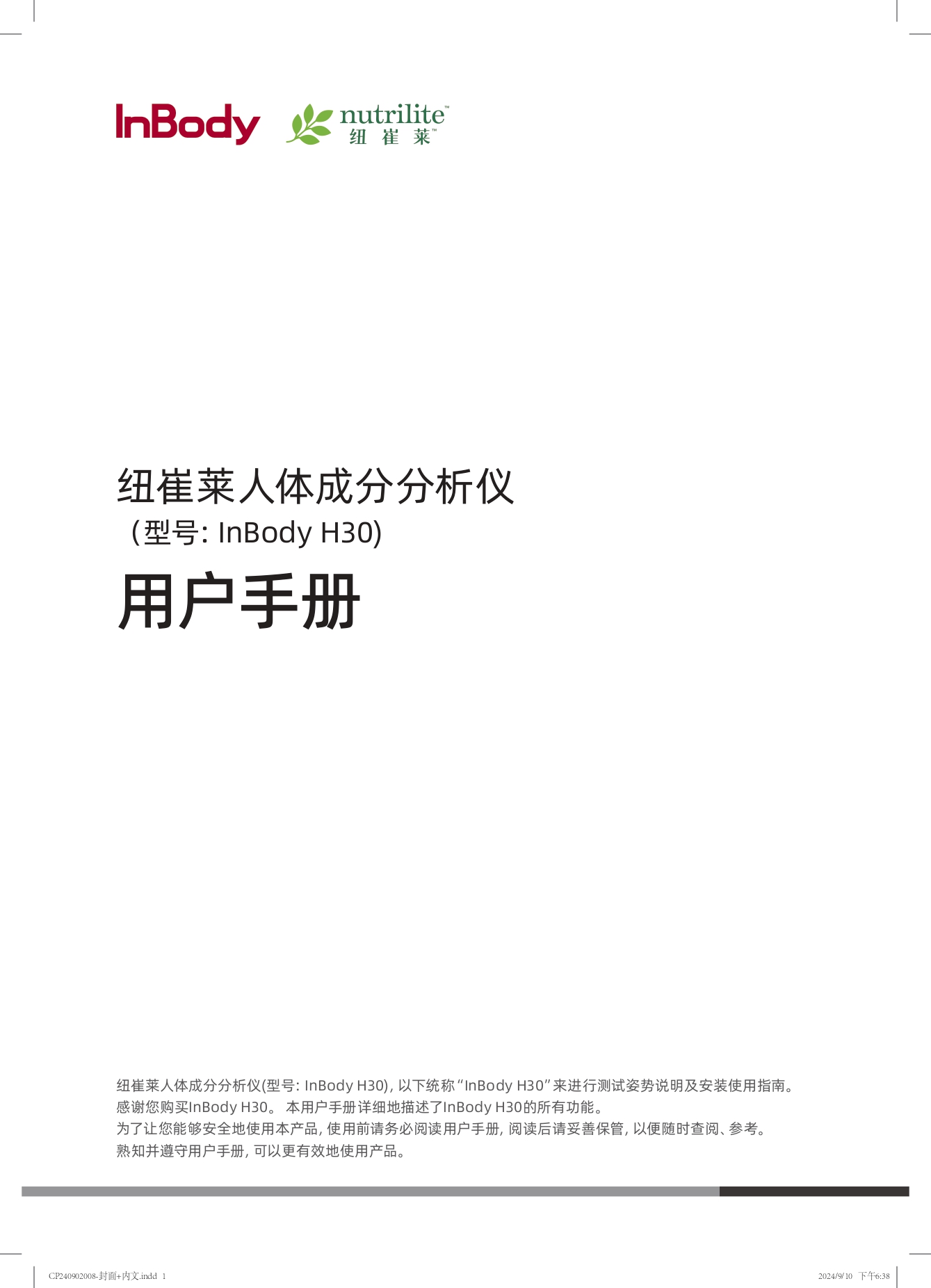 纽崔莱人体成分分析仪
（型号: InBody H30）

用户手册

纽崔莱人体成分分析仪(型号: InBody H30), 以下简称“InBody H30”来进行测试姿势说明及安装使用指南。
感谢您购买InBody H30。本用户手册详细地描述了InBody H30的所有功能。
为了让您能够安全地使用本产品，使用前请务必阅读用户手册，阅读后请妥善保管，以便随时查阅、参考。
熟知并遵守用户手册，可以更有效地使用产品。