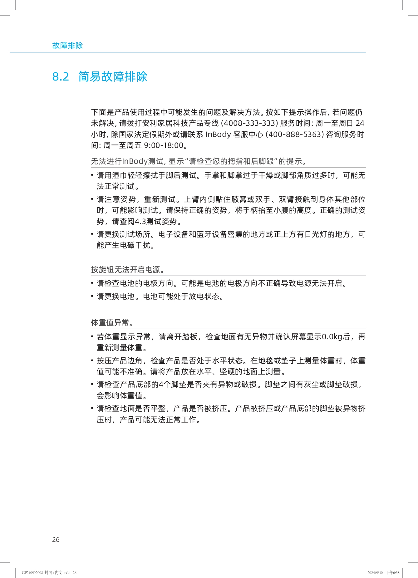 故障排除

8.2 简易故障排除

下面是产品使用过程中可能发生的问题及解决方法。按如下提示操作后，若问题仍未解决，请拨打安利家居科技产品专线（4008-333-333）服务时间：周一至周日 24 小时，除国家法定假期外或请联系 InBody 客服中心（400-888-5363）咨询服务时间：周一至周五 9:00-18:00。

无法进行InBody测试，显示“请检查您的拇指和后脚跟”的提示。
- 请用湿巾轻轻擦拭手脚后测试。手掌和脚掌过于干燥或脚部角质过多时，可能无法正常测试。
- 请注意姿势，重新测试。上臂内侧贴住腋窝或双手、双臂接触到身体其他部位时，可能影响测试。请保持正确的姿势，将手柄抬至小腹的高度。正确的测试姿势，请查阅4.3测试姿势。
- 请更换测试场所。电子设备和蓝牙设备密集的地方或正上方有日光灯的地方，可能产生电磁干扰。

按旋钮无法开启电源。
- 请检查电池的电极方向。可能是电池的电极方向不正确导致电源无法开启。
- 请更换电池。电池可能处于放电状态。

体重值异常。
- 若体重显示异常，请离开踏板，检查地面有无异物并确认屏幕显示0.0kg后，再重新测量体重。
- 按压产品边角，检查产品是否处于水平状态。在地毯或垫子上测量体重时，体重值可能不准确。请将产品放在水平、坚硬的地面上测量。
- 请检查产品底部的4个脚垫是否夹有异物或破损。脚垫之间有灰尘或脚垫破损，会影响体重值。
- 请检查地面是否平整，产品是否被挤压。产品被挤压或产品底部的脚垫被异物挤压时，产品可能无法正常工作。